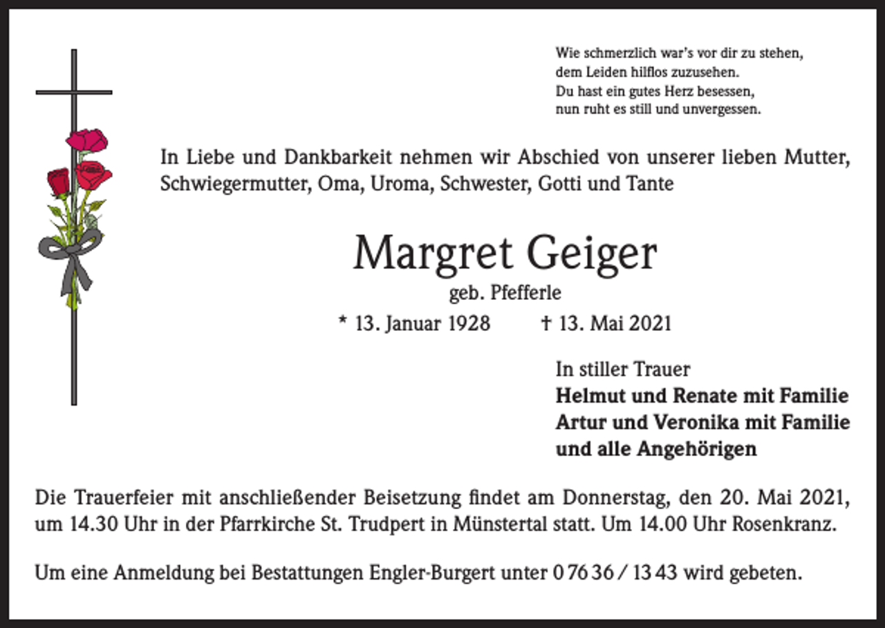 <p>Wie schmerzlich war’s vor dir zu stehen,<br />dem Leiden hilflos zuzusehen.<br />Du hast ein gutes Herz besessen,<br />nun ruht es still und unvergessen.</p><p>In Liebe und Dankbarkeit nehmen wir Abschied von unserer lieben Mutter,<br />Schwiegermutter, Oma, Uroma, Schwester, Gotti und Tante</p><p>Margret Geiger</p><p>geb. Pfefferle<br />* 13. Januar 1928<br />† 13. Mai 2021<br />In stiller Trauer<br />Helmut und Renate mit Familie<br />Artur und Veronika mit Familie<br />und alle Angehörigen<br />Die Trauerfeier mit anschließender Beisetzung findet am Donnerstag, den 20. Mai 2021,<br />um 14.30 Uhr in der Pfarrkirche St. Trudpert in Münstertal statt. Um 14.00 Uhr Rosenkranz.<br />Um eine Anmeldung bei Bestattungen Engler-Burgert unter 0 76 36 / 13 43 wird gebeten.</p>