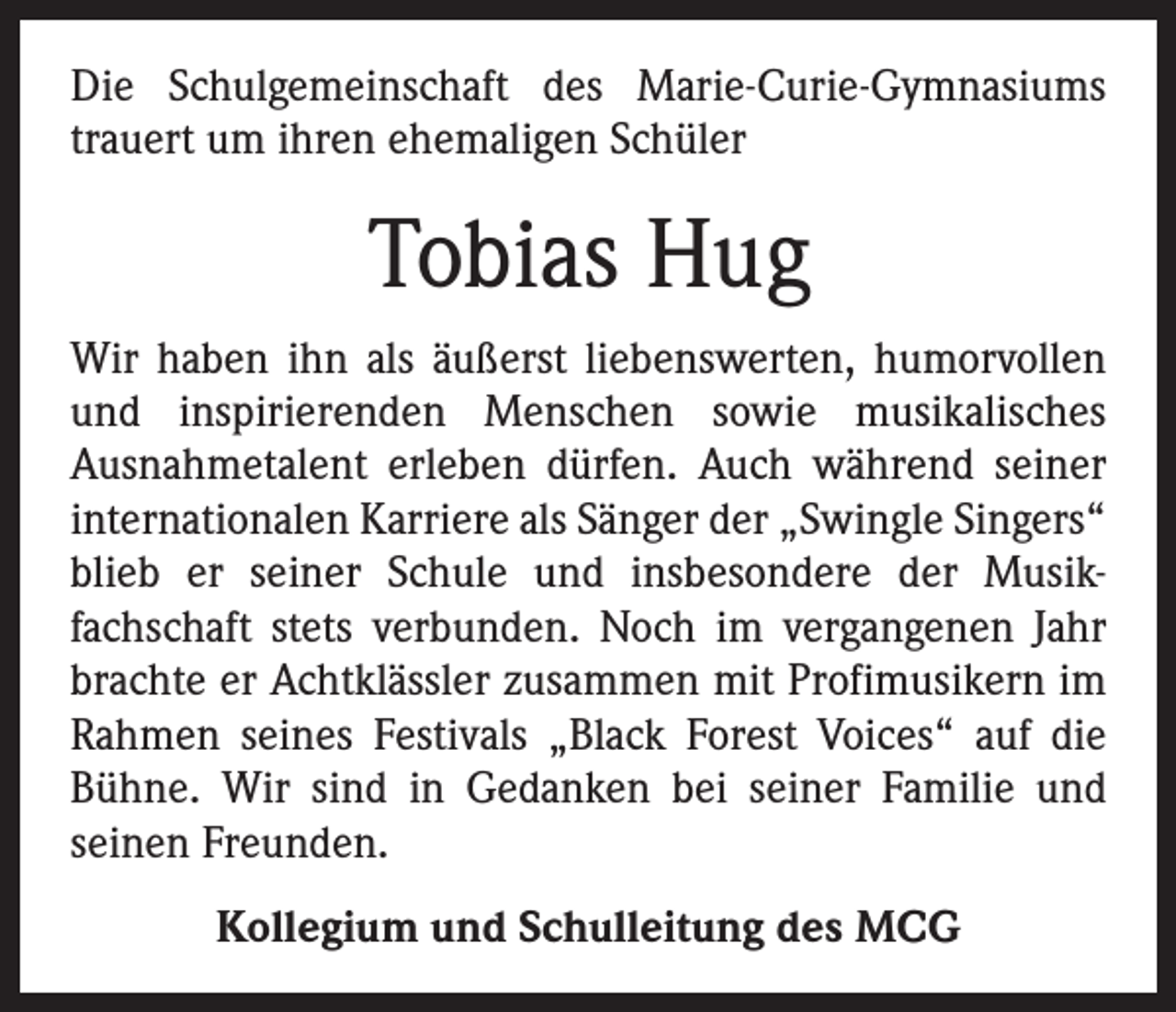 <p>Die Schulgemeinschaft des Marie-Curie-Gymnasiums<br />trauert um ihren ehemaligen Schüler</p><p>Tobias Hug<br />Wir haben ihn als äußerst liebenswerten, humorvollen<br />und inspirierenden Menschen sowie musikalisches<br />­Ausnahmetalent erleben dürfen. Auch während seiner<br />internationalen Karriere als Sänger der „Swingle Singers“<br />blieb er seiner Schule und insbesondere der Musik­<br />fachschaft stets verbunden. Noch im vergangenen Jahr<br />brachte er Achtklässler zusammen mit Profimusikern im<br />Rahmen seines Festivals „Black Forest Voices“ auf die<br />Bühne. Wir sind in Gedanken bei seiner Familie und<br />­seinen Freunden.<br />Kollegium und Schulleitung des MCG</p>