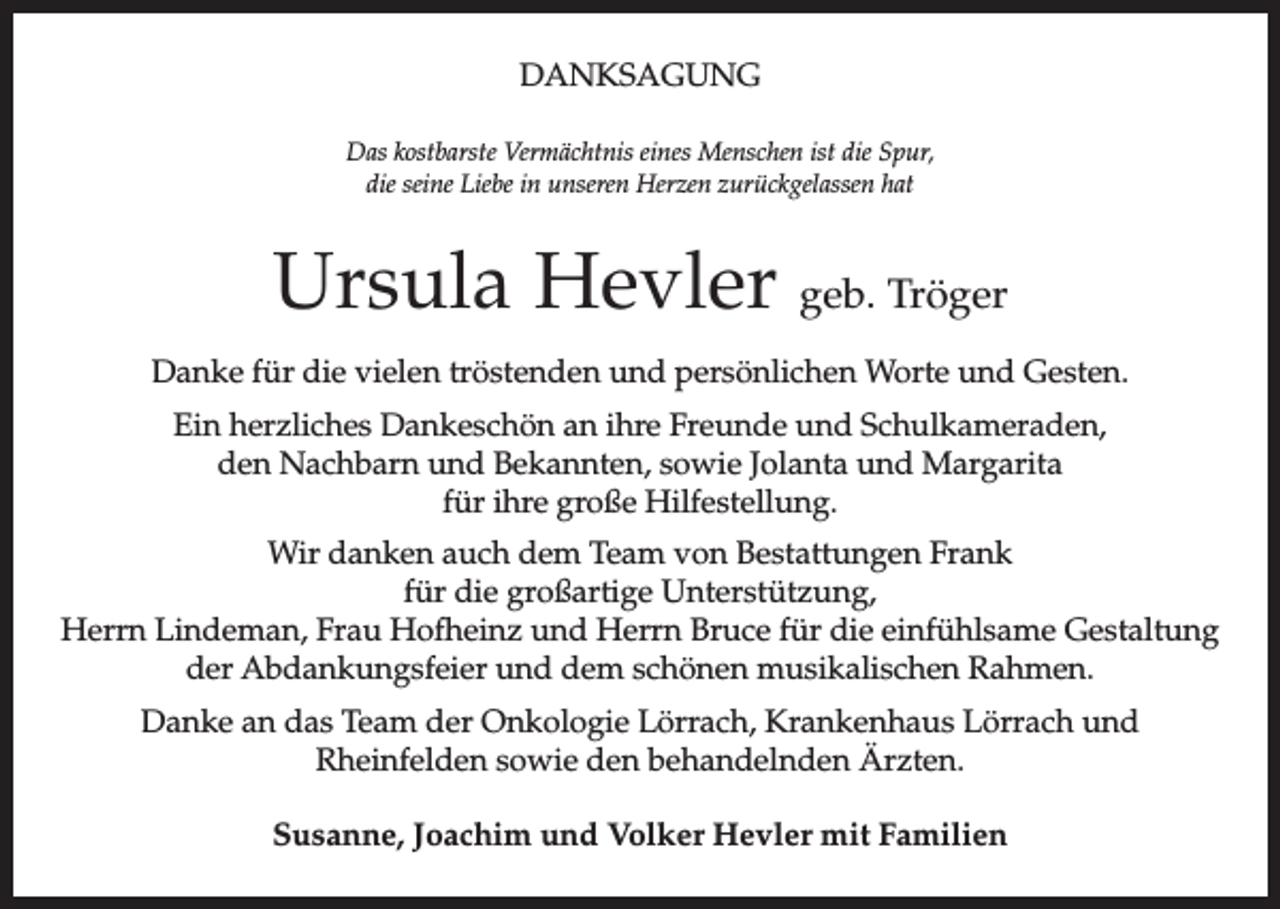 <p>DANKSAGUNG<br />Das kostbarste Vermächtnis eines Menschen ist die Spur,<br />die seine Liebe in unseren Herzen zurückgelassen hat</p><p>Ursula Hevler geb. Tröger<br />Danke für die vielen tröstenden und persönlichen Worte und Gesten.<br />Ein herzliches Dankeschön an ihre Freunde und Schulkameraden,<br />den Nachbarn und Bekannten, sowie Jolanta und Margarita<br />für ihre große Hilfestellung.<br />Wir danken auch dem Team von Bestattungen Frank<br />für die großartige Unterstützung,<br />Herrn Lindeman, Frau Hofheinz und Herrn Bruce für die einfühlsame Gestaltung<br />der Abdankungsfeier und dem schönen musikalischen Rahmen.<br />Danke an das Team der Onkologie Lörrach, Krankenhaus Lörrach und<br />­Rheinfelden sowie den behandelnden Ärzten.<br />Susanne, Joachim und Volker Hevler mit Familien</p>