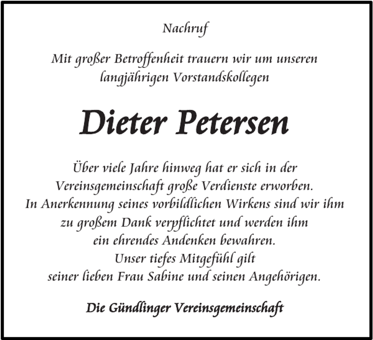 <p>Nachruf<br />Mit großer Betroffenheit trauern wir um unseren<br />langjährigen Vorstandskollegen</p><p>Dieter Petersen<br />Über viele Jahre hinweg hat er sich in der<br />Vereinsgemeinschaft große Verdienste erworben.<br />In Anerkennung seines vorbildlichen Wirkens sind wir ihm<br />zu großem Dank verpflichtet und werden ihm<br />ein ehrendes Andenken bewahren.<br />Unser tiefes Mitgefühl gilt<br />seiner lieben Frau Sabine und seinen Angehörigen.<br />Die Gündlinger Vereinsgemeinschaft</p>