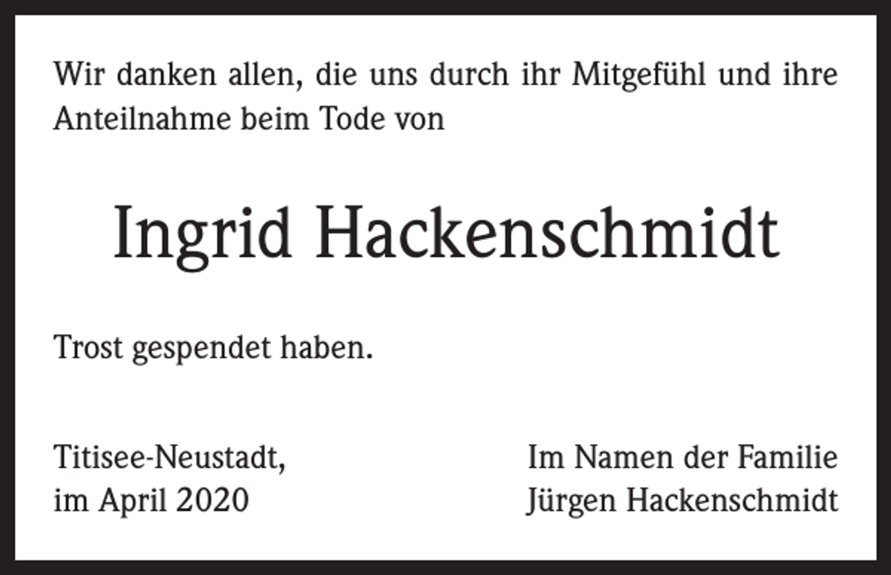 <p>Wir danken allen, die uns durch ihr Mitgefühl und ihre<br />Anteilnahme beim Tode von</p><p>Ingrid Hackenschmidt<br />Trost gespendet haben.<br />Titisee-Neustadt,<br />im April 2020</p><p>Im Namen der Familie<br />Jürgen Hackenschmidt</p>