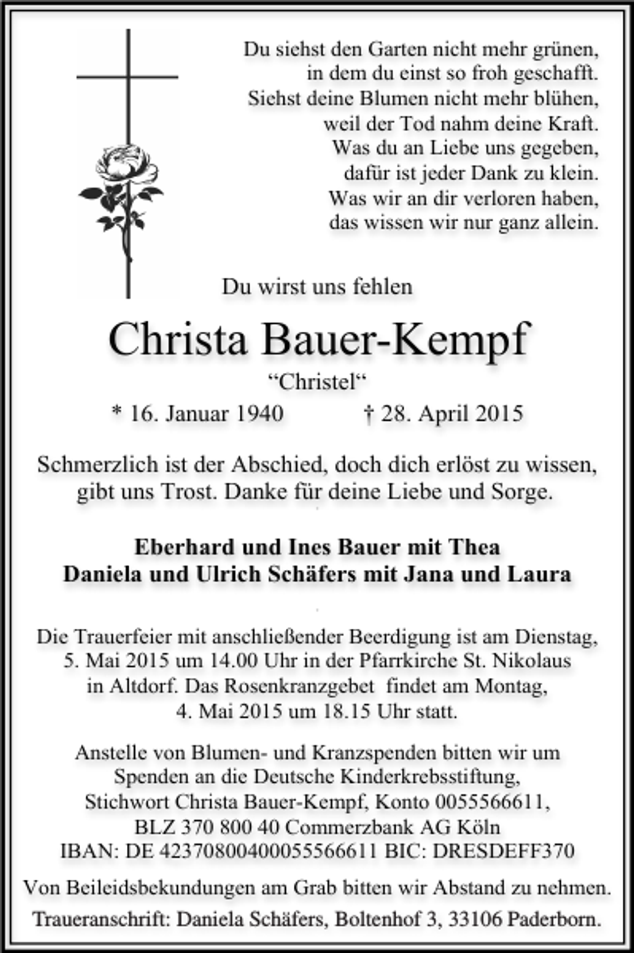 <p>Du siehst den Garten nicht mehr grünen,<br />in dem du einst so froh geschafft.<br />Siehst deine Blumen nicht mehr blühen,<br />weil der Tod nahm deine Kraft.<br />Was du an Liebe uns gegeben,<br />dafür ist jeder Dank zu klein.<br />Was wir an dir verloren haben,<br />das wissen wir nur ganz allein.</p><p>Du wirst uns fehlen</p><p>Christa Bauer-Kempf<br />“Christel“<br />* 16. Januar 1940<br />† 28. April 2015</p><p>Schmerzlich ist der Abschied, doch dich erlöst zu wissen,<br />gibt uns Trost. Danke für deine Liebe und Sorge.<br />+</p><p>Eberhard und Ines Bauer mit Thea<br />Daniela und Ulrich Schäfers mit Jana und Laura<br />+</p><p>Die Trauerfeier mit anschließender Beerdigung ist am Dienstag,<br />5. Mai 2015 um 14.00 Uhr in der Pfarrkirche St. Nikolaus<br />in Altdorf. Das Rosenkranzgebet findet am Montag,<br />4. Mai 2015 um 18.15 Uhr statt.<br />Anstelle von Blumen- und Kranzspenden bitten wir um<br />Spenden an die Deutsche Kinderkrebsstiftung,<br />Stichwort Christa Bauer-Kempf, Konto 0055566611,<br />BLZ 370 800 40 Commerzbank AG Köln<br />IBAN: DE 42370800400055566611 BIC: DRESDEFF370<br />Von Beileidsbekundungen am Grab bitten wir Abstand zu nehmen.<br />Traueranschrift: Daniela Schäfers, Boltenhof 3, 33106 Paderborn.</p>