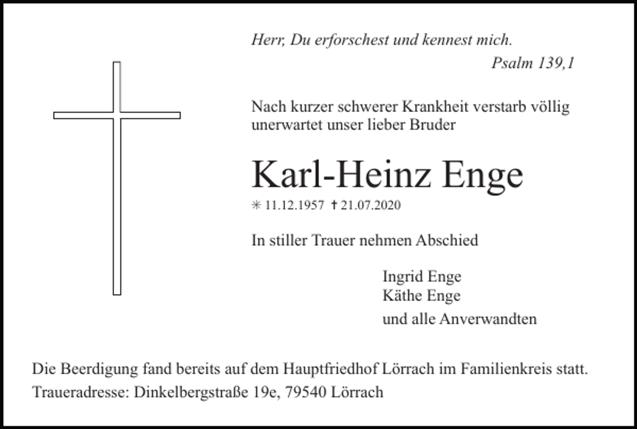 <p>Herr, Du erforschest und kennest mich.<br />Psalm 139,1<br />Nach kurzer schwerer Krankheit verstarb völlig<br />unerwartet unser lieber Bruder</p><p>Karl-Heinz Enge<br />✳ 11.12.1957 ✝ 21.07.2020</p><p>In stiller Trauer nehmen Abschied<br />Ingrid Enge<br />Käthe Enge<br />und alle Anverwandten<br />Die Beerdigung fand bereits auf dem Hauptfriedhof Lörrach im Familienkreis statt.<br />Traueradresse: Dinkelbergstraße 19e, 79540 Lörrach</p>