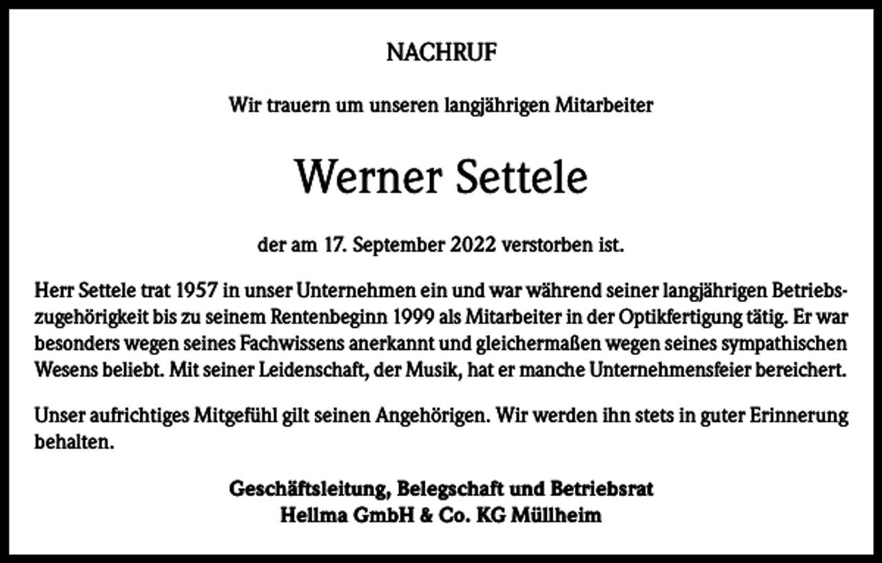 <p>NACHRUF<br />Wir trauern um unseren langjährigen Mitarbeiter</p><p>Werner Settele<br />der am 17. September 2022 verstorben ist.<br />Herr Settele trat 1957 in unser Unternehmen ein und war während seiner langjährigen Betriebszugehörigkeit bis zu seinem Rentenbeginn 1999 als Mitarbeiter in der Optikfertigung tätig. Er war<br />besonders wegen seines Fachwissens anerkannt und gleichermaßen wegen seines sympathischen<br />Wesens beliebt. Mit seiner Leidenschaft, der Musik, hat er manche Unternehmensfeier bereichert.<br />Unser aufrichtiges Mitgefühl gilt seinen Angehörigen. Wir werden ihn stets in guter Erinnerung<br />behalten.<br />Geschäftsleitung, Belegschaft und Betriebsrat<br />Hellma GmbH &amp; Co. KG Müllheim</p>