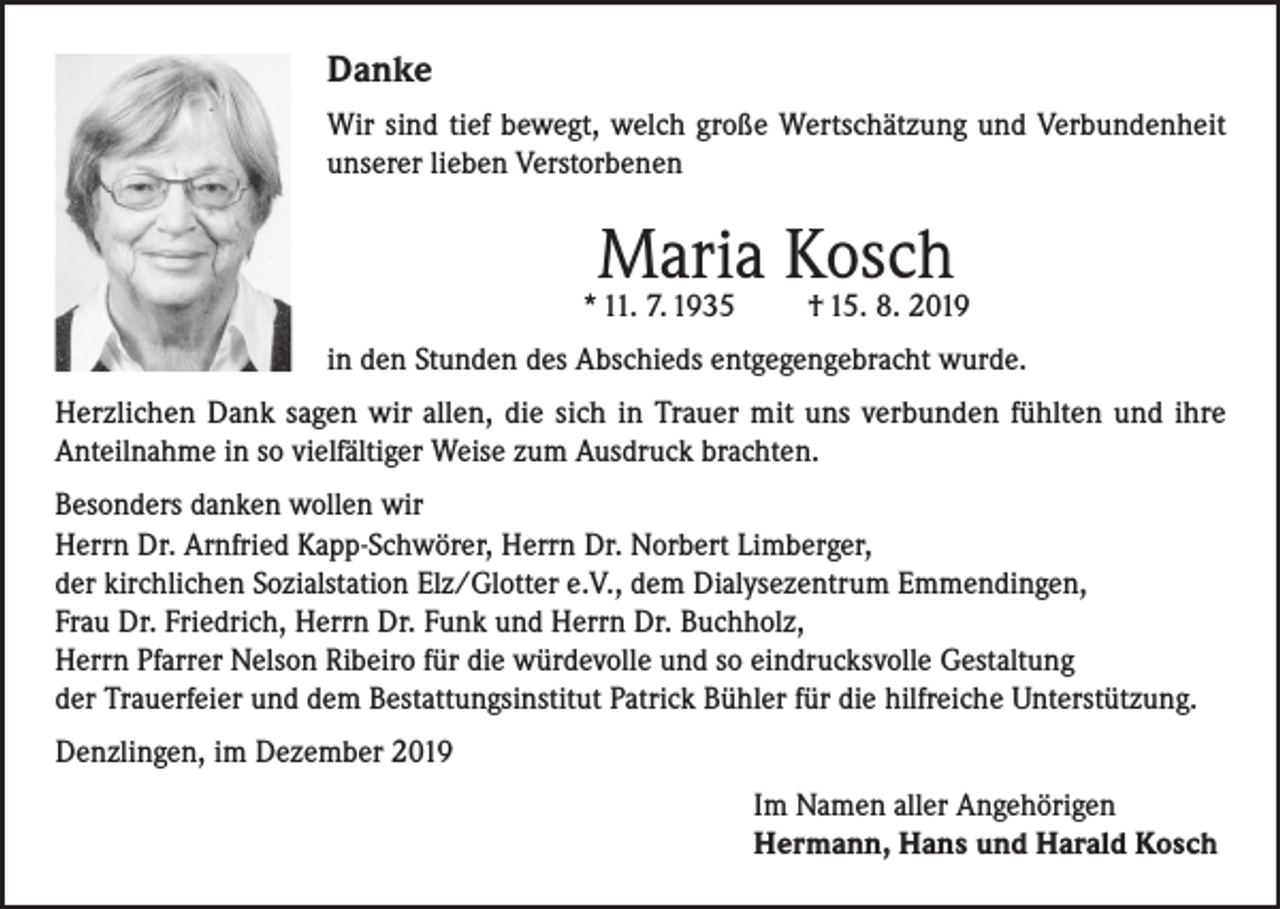 <p>Danke<br />Wir sind tief bewegt, welch große Wertschätzung und Verbundenheit<br />unserer lieben Verstorbenen</p><p>Maria Kosch</p><p>* 11. 7. 1935</p><p>† 15. 8. 2019</p><p>in den Stunden des Abschieds entgegengebracht wurde.<br />Herzlichen Dank sagen wir allen, die sich in Trauer mit uns verbunden fühlten und ihre<br />Anteilnahme in so vielfältiger Weise zum Ausdruck brachten.<br />Besonders danken wollen wir<br />Herrn Dr. Arnfried Kapp-Schwörer, Herrn Dr. Norbert Limberger,<br />der kirchlichen Sozialstation Elz/Glotter e.V., dem Dialysezentrum Emmendingen,<br />Frau Dr. Friedrich, Herrn Dr. Funk und Herrn Dr. Buchholz,<br />Herrn Pfarrer Nelson Ribeiro für die würdevolle und so eindrucksvolle Gestaltung<br />der Trauerfeier und dem Bestattungsinstitut Patrick Bühler für die hilfreiche Unterstützung.<br />Denzlingen, im Dezember 2019<br />Im Namen aller Angehörigen<br />Hermann, Hans und Harald Kosch</p>