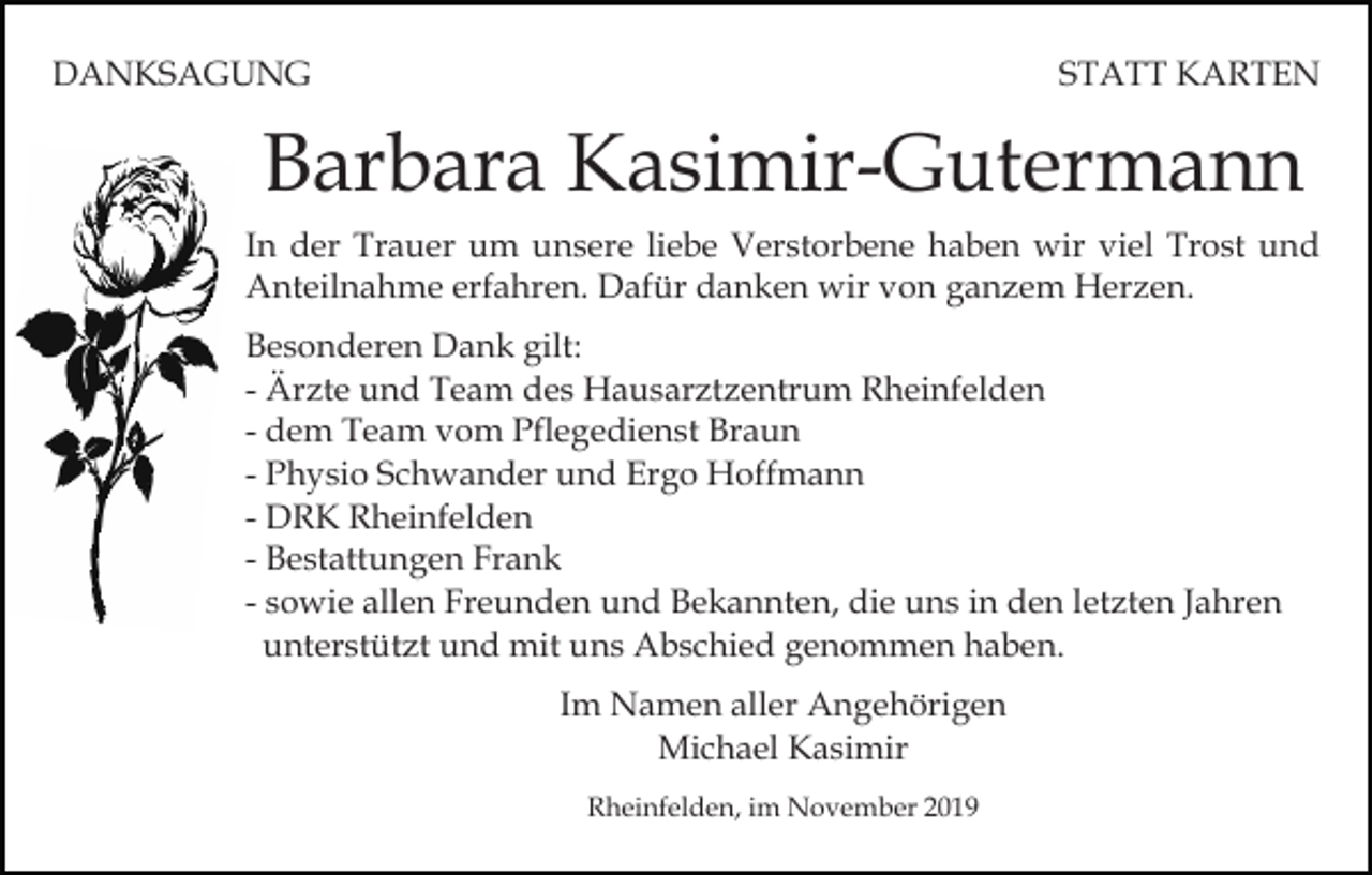 <p>DANKSAGUNG</p><p>STATT KARTEN</p><p>Barbara Kasimir-Gutermann<br />In der Trauer um unsere liebe Verstorbene haben wir viel Trost und<br />Anteilnahme erfahren. Dafür danken wir von ganzem Herzen.<br />Besonderen Dank gilt:<br />- Ärzte und Team des Hausarztzentrum Rheinfelden<br />- dem Team vom Pflegedienst Braun<br />- Physio Schwander und Ergo Hoffmann<br />- DRK Rheinfelden<br />- Bestattungen Frank<br />- sowie allen Freunden und Bekannten, die uns in den letzten Jahren<br />unterstützt und mit uns Abschied genommen haben.<br />Im Namen aller Angehörigen<br />Michael Kasimir<br />Rheinfelden, im November 2019</p>