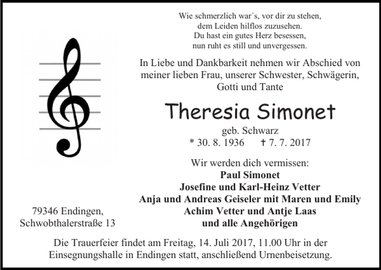 <p>Wie schmerzlich war´s, vor dir zu stehen,<br />dem Leiden hilflos zuzusehen.<br />Du hast ein gutes Herz besessen,<br />nun ruht es still und unvergessen.</p><p>In Liebe und Dankbarkeit nehmen wir Abschied von<br />meiner lieben Frau, unserer Schwester, Schwägerin,<br />Gotti und Tante</p><p>Theresia Simonet<br />geb. Schwarz<br />* 30. 8. 1936  7. 7. 2019346 Endingen,<br />Schwobthalerstraße 13</p><p>Wir werden dich vermissen:<br />Paul Simonet<br />Josefine und Karl-Heinz Vetter<br />Anja und Andreas Geiseler mit Maren und Emily<br />Achim Vetter und Antje Laas<br />und alle Angehörigen</p><p>Die Trauerfeier findet am Freitag, 14. Juli 2017, 11.00 Uhr in der<br />Einsegnungshalle in Endingen statt, anschließend Urnenbeisetzung.</p>