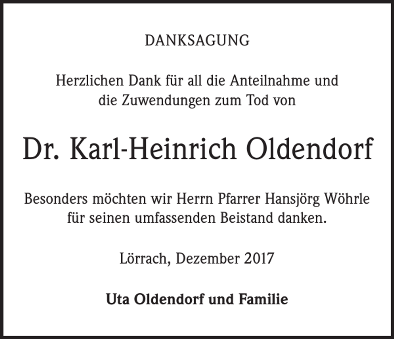 <p>DANKSAGUNG<br />Herzlichen Dank für all die Anteilnahme und<br />die Zuwendungen zum Tod von</p><p>Dr. Karl-Heinrich Oldendorf<br />Besonders möchten wir Herrn Pfarrer Hansjörg Wöhrle<br />für seinen umfassenden Beistand danken.<br />Lörrach, Dezember 2017<br />Uta Oldendorf und Familie</p>