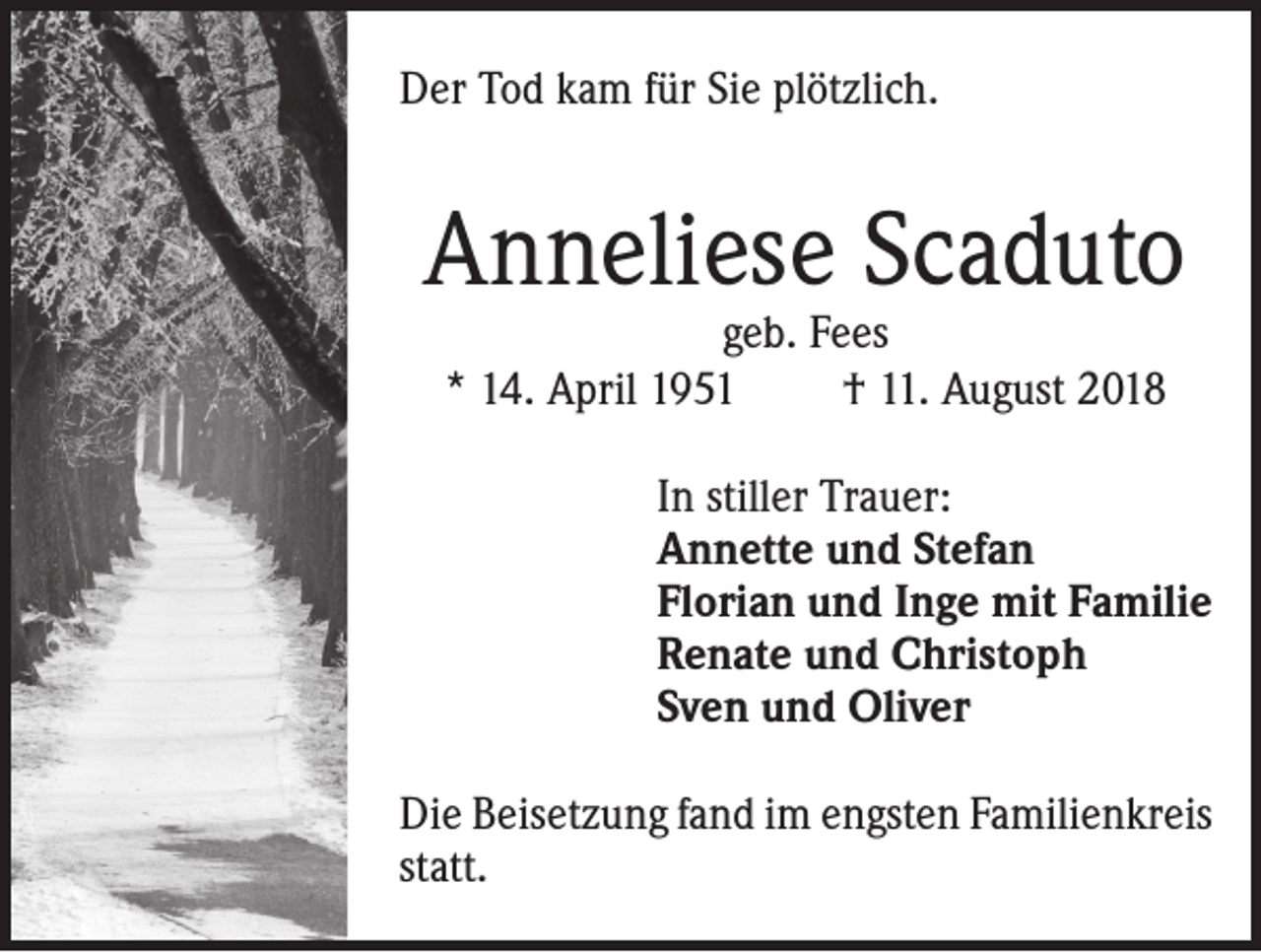 <p>Der Tod kam für Sie plötzlich.</p><p>Anneliese Scaduto<br />geb. Fees<br />* 14. April 1951<br />† 11. August 2018</p><p>In stiller Trauer:<br />Annette und Stefan<br />Florian und Inge mit Familie<br />Renate und Christoph<br />Sven und Oliver<br />Die Beisetzung fand im engsten Familienkreis<br />statt.</p>