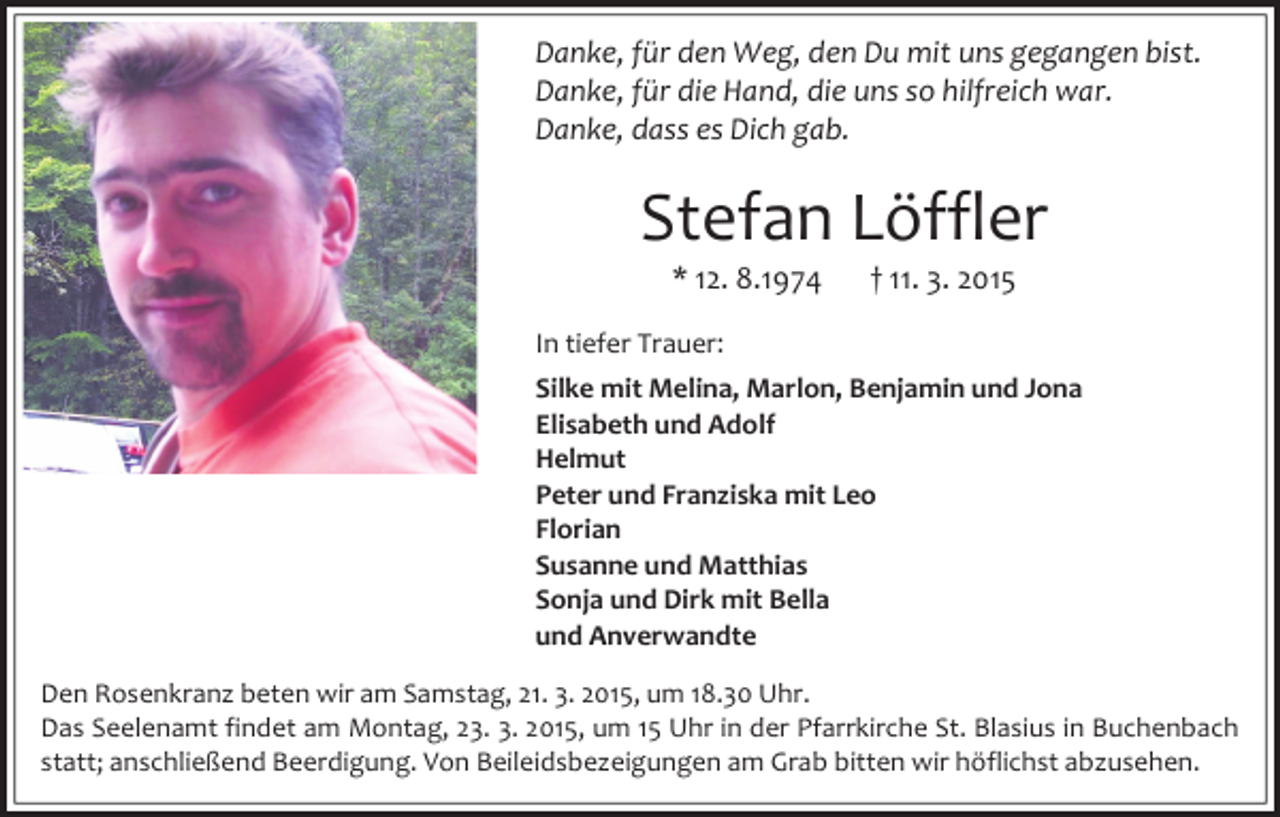 <p>Danke, für den Weg, den Du mit uns gegangen bist.<br />Danke, für die Hand, die uns so hilfreich war.<br />Danke, dass es Dich gab.</p><p>Stefan Löffler<br />* 12. 8.1974</p><p>† 11. 3. 2015</p><p>In tiefer Trauer:<br />Silke mit Melina, Marlon, Benjamin und Jona<br />Elisabeth und Adolf<br />Helmut<br />Peter und Franziska mit Leo<br />Florian<br />Susanne und Matthias<br />Sonja und Dirk mit Bella<br />und Anverwandte<br />Den Rosenkranz beten wir am Samstag, 21. 3. 2015, um 18.30 Uhr.<br />Das Seelenamt findet am Montag, 23. 3. 2015, um 15 Uhr in der Pfarrkirche St. Blasius in Buchenbach<br />statt; anschließend Beerdigung. Von Beileidsbezeigungen am Grab bitten wir höflichst abzusehen.</p>