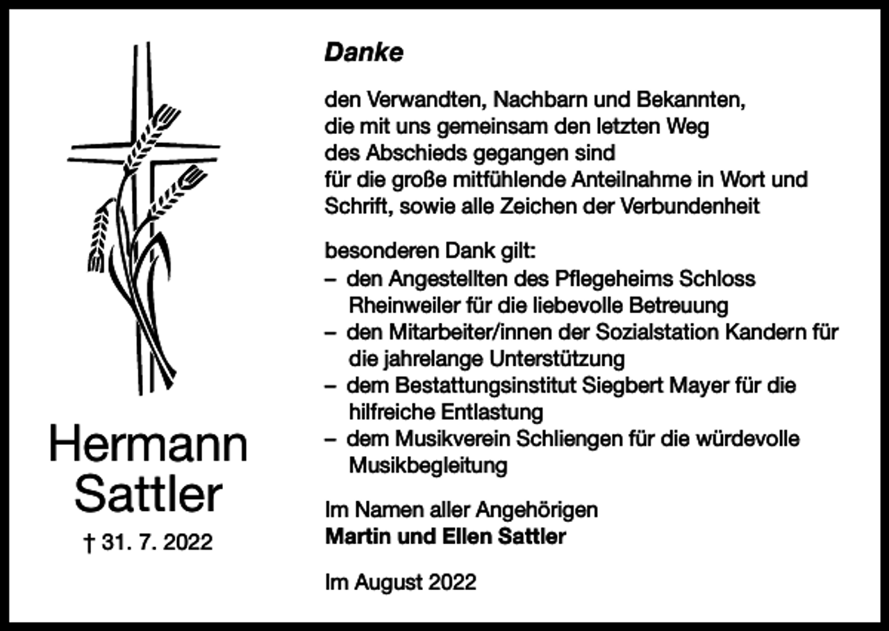 <p>Danke<br />den Verwandten, Nachbarn und Bekannten,<br />die mit uns gemeinsam den letzten Weg<br />des Abschieds gegangen sind<br />für die große mitfühlende Anteilnahme in Wort und<br />Schrift, sowie alle Zeichen der Verbundenheit</p><p>Hermann<br />Sattler<br />† 31. 7. 2022</p><p>besonderen Dank gilt:<br />– den Angestellten des Pflegeheims Schloss<br />Rheinweiler für die liebevolle Betreuung<br />– den Mitarbeiter/innen der Sozialstation Kandern für<br />die jahrelange Unterstützung<br />– dem Bestattungsinstitut Siegbert Mayer für die<br />hilfreiche Entlastung<br />– dem Musikverein Schliengen für die würdevolle<br />Musikbegleitung<br />Im Namen aller Angehörigen<br />Martin und Ellen Sattler<br />Im August 2022</p>