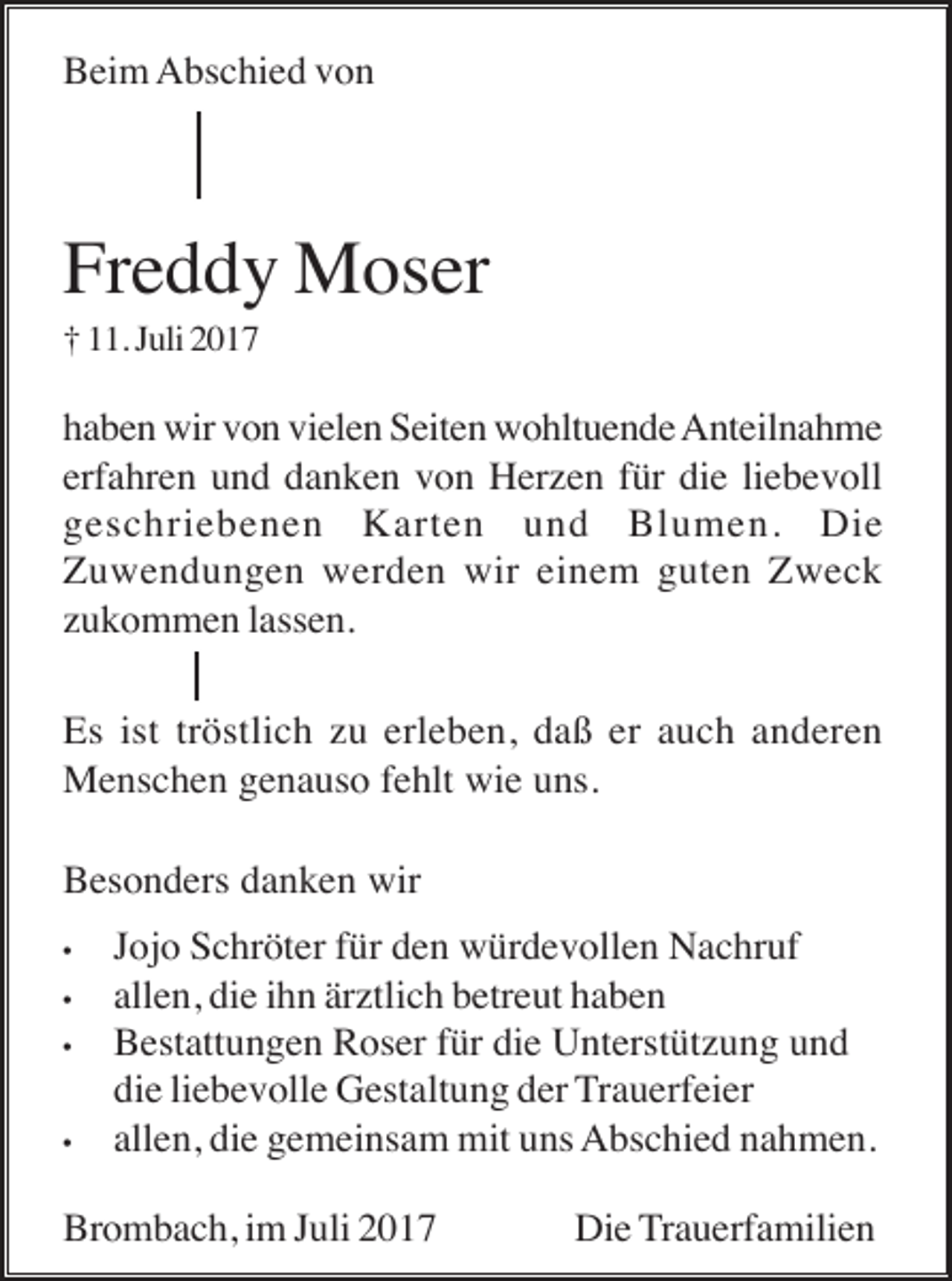 <p>Beim Abschied von</p><p>Freddy Moser<br />† 11. Juli 2017</p><p>haben wir von vielen Seiten wohltuende Anteilnahme<br />erfahren und danken von Herzen für die liebevoll<br />geschriebenen Karten und Blumen. Die<br />Zuwendungen werden wir einem guten Zweck<br />zukommen lassen.<br />Es ist tröstlich zu erleben, daß er auch anderen<br />Menschen genauso fehlt wie uns.<br />Besonders danken wir<br />•<br />•<br />•</p><p>•</p><p>Jojo Schröter für den würdevollen Nachruf<br />allen, die ihn ärztlich betreut haben<br />Bestattungen Roser für die Unterstützung und<br />die liebevolle Gestaltung der Trauerfeier<br />allen, die gemeinsam mit uns Abschied nahmen.</p><p>Brombach, im Juli 2017</p><p>Die Trauerfamilien</p>