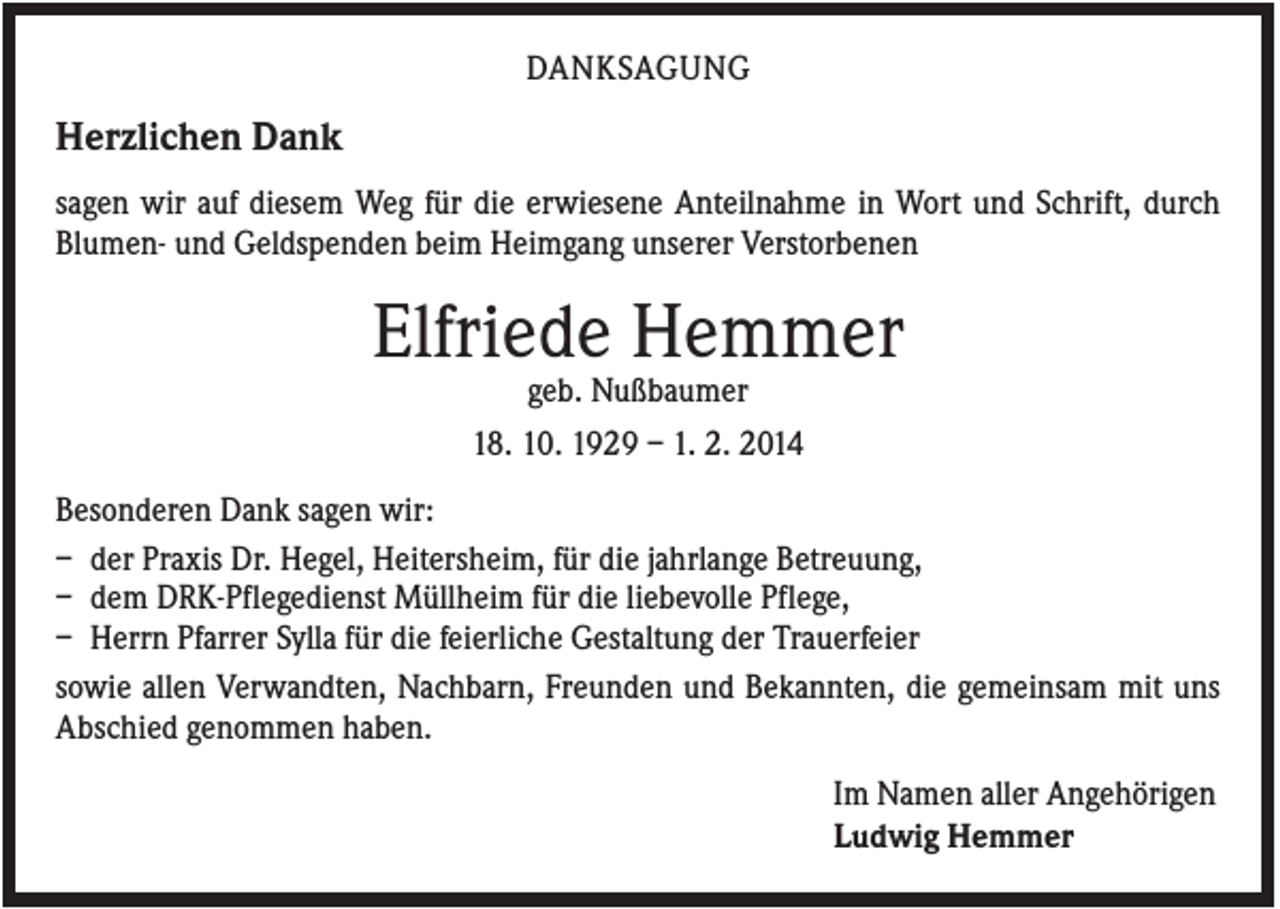 <p>DANKSAGUNG</p><p>Herzlichen Dank<br />sagen wir auf diesem Weg für die erwiesene Anteilnahme in Wort und Schrift, durch<br />Blumen- und Geldspenden beim Heimgang unserer Verstorbenen</p><p>Elfriede Hemmer<br />geb. Nußbaumer<br />18. 10. 1929 – 1. 2. 2014<br />Besonderen Dank sagen wir:<br />– der Praxis Dr. Hegel, Heitersheim, für die jahrlange Betreuung,<br />– dem DRK-Pflegedienst Müllheim für die liebevolle Pflege,<br />– Herrn Pfarrer Sylla für die feierliche Gestaltung der Trauerfeier<br />sowie allen Verwandten, Nachbarn, Freunden und Bekannten, die gemeinsam mit uns<br />Abschied genommen haben.<br />Im Namen aller Angehörigen<br />Ludwig Hemmer</p>