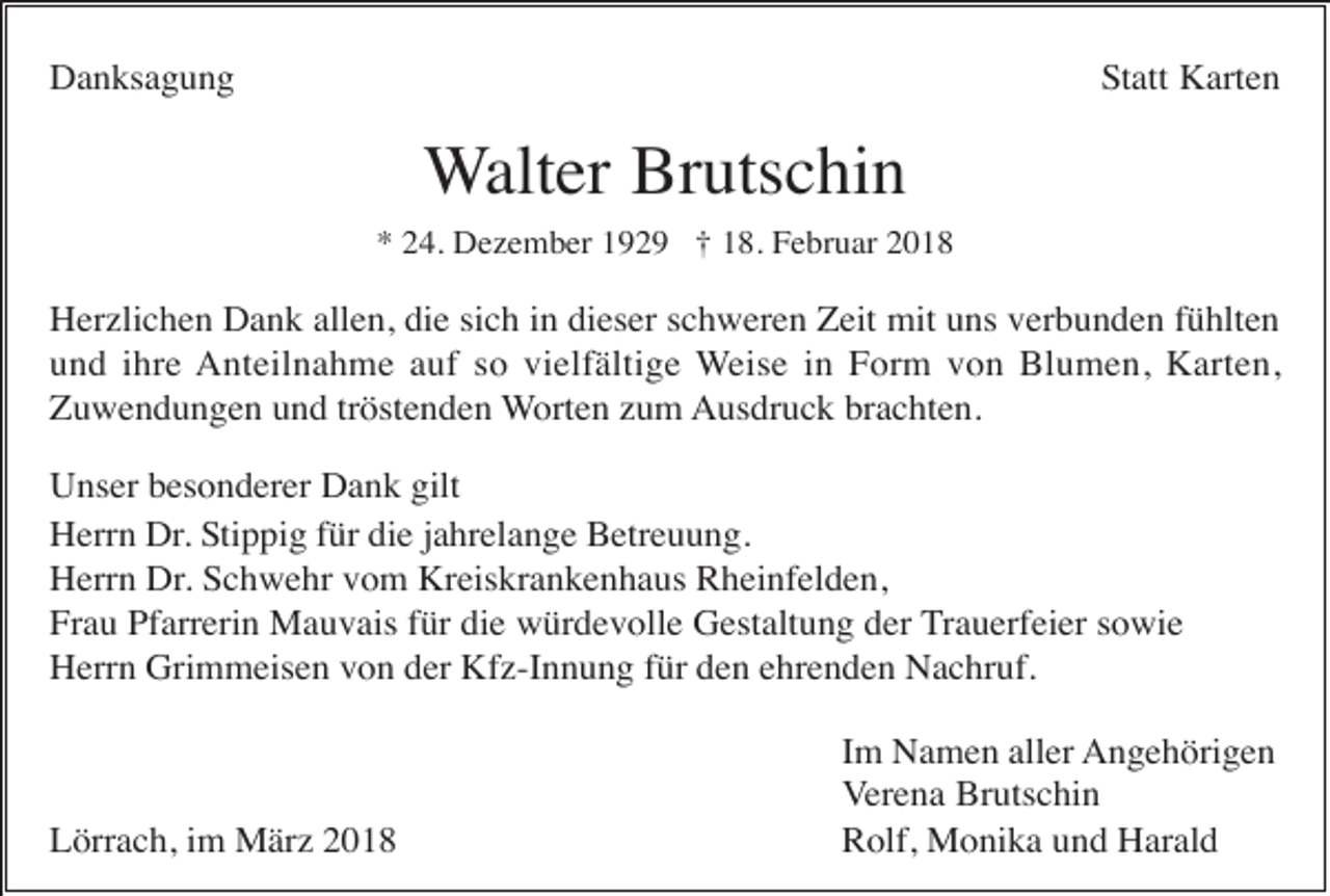 <p>Danksagung</p><p>Statt Karten</p><p>Walter Brutschin<br />* 24. Dezember 1929 † 18. Februar 2018</p><p>Herzlichen Dank allen, die sich in dieser schweren Zeit mit uns verbunden fühlten<br />und ihre Anteilnahme auf so vielfältige Weise in Form von Blumen, Karten,<br />Zuwendungen und tröstenden Worten zum Ausdruck brachten.<br />Unser besonderer Dank gilt<br />Herrn Dr. Stippig für die jahrelange Betreuung.<br />Herrn Dr. Schwehr vom Kreiskrankenhaus Rheinfelden,<br />Frau Pfarrerin Mauvais für die würdevolle Gestaltung der Trauerfeier sowie<br />Herrn Grimmeisen von der Kfz-Innung für den ehrenden Nachruf.</p><p>Lörrach, im März 2018</p><p>Im Namen aller Angehörigen<br />Verena Brutschin<br />Rolf, Monika und Harald</p>