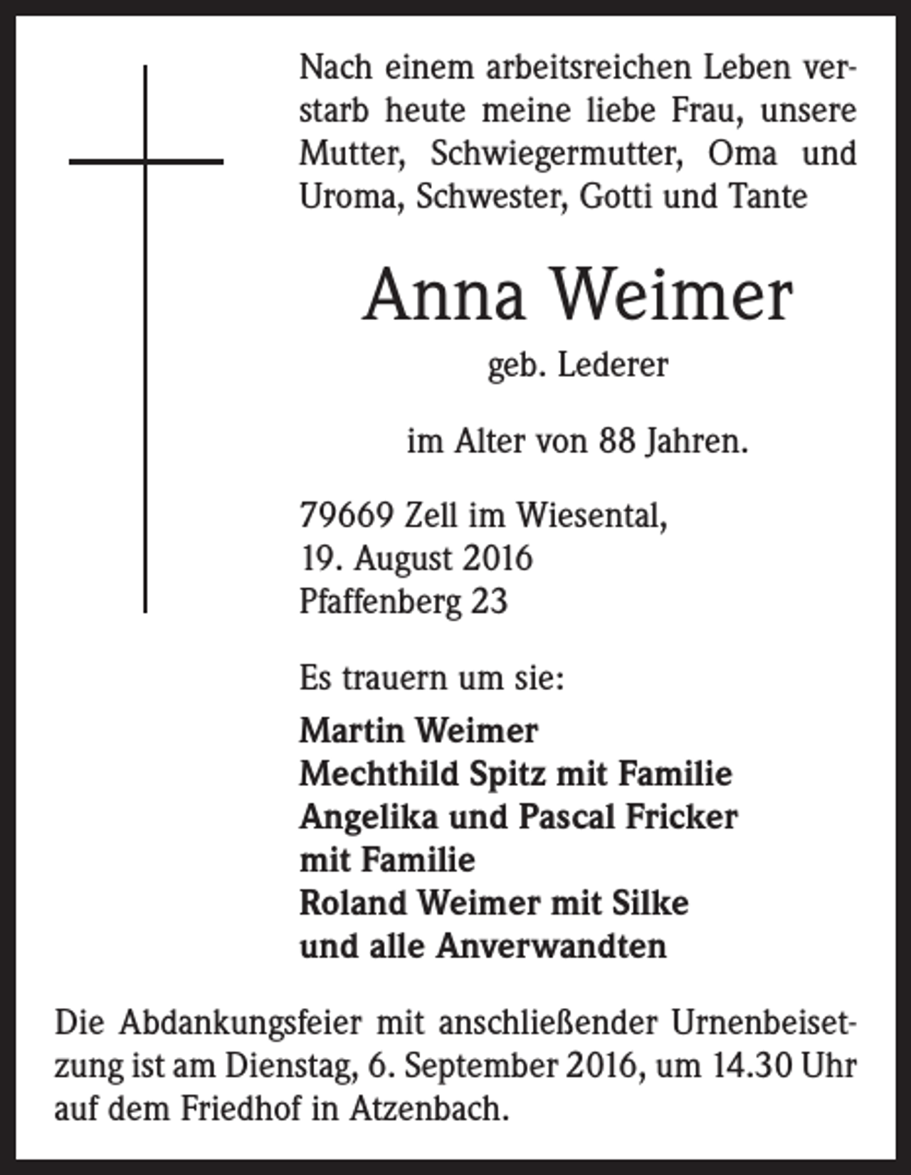 <p>Nach einem arbeitsreichen Leben verstarb heute meine liebe Frau, unsere<br />Mutter, Schwiegermutter, Oma und<br />Uroma, Schwester, Gotti und Tante</p><p>Anna Weimer<br />geb. Lederer<br />im Alter von 88 Jahren.<br />79669 Zell im Wiesental,<br />19. August 2016<br />Pfaffenberg 23<br />Es trauern um sie:<br />Martin Weimer<br />Mechthild Spitz mit Familie<br />Angelika und Pascal Fricker<br />mit Familie<br />Roland Weimer mit Silke<br />und alle Anverwandten<br />Die Abdankungsfeier mit anschließender Urnenbeisetzung ist am Dienstag, 6. September 2016, um 14.30 Uhr<br />auf dem Friedhof in Atzenbach.</p>