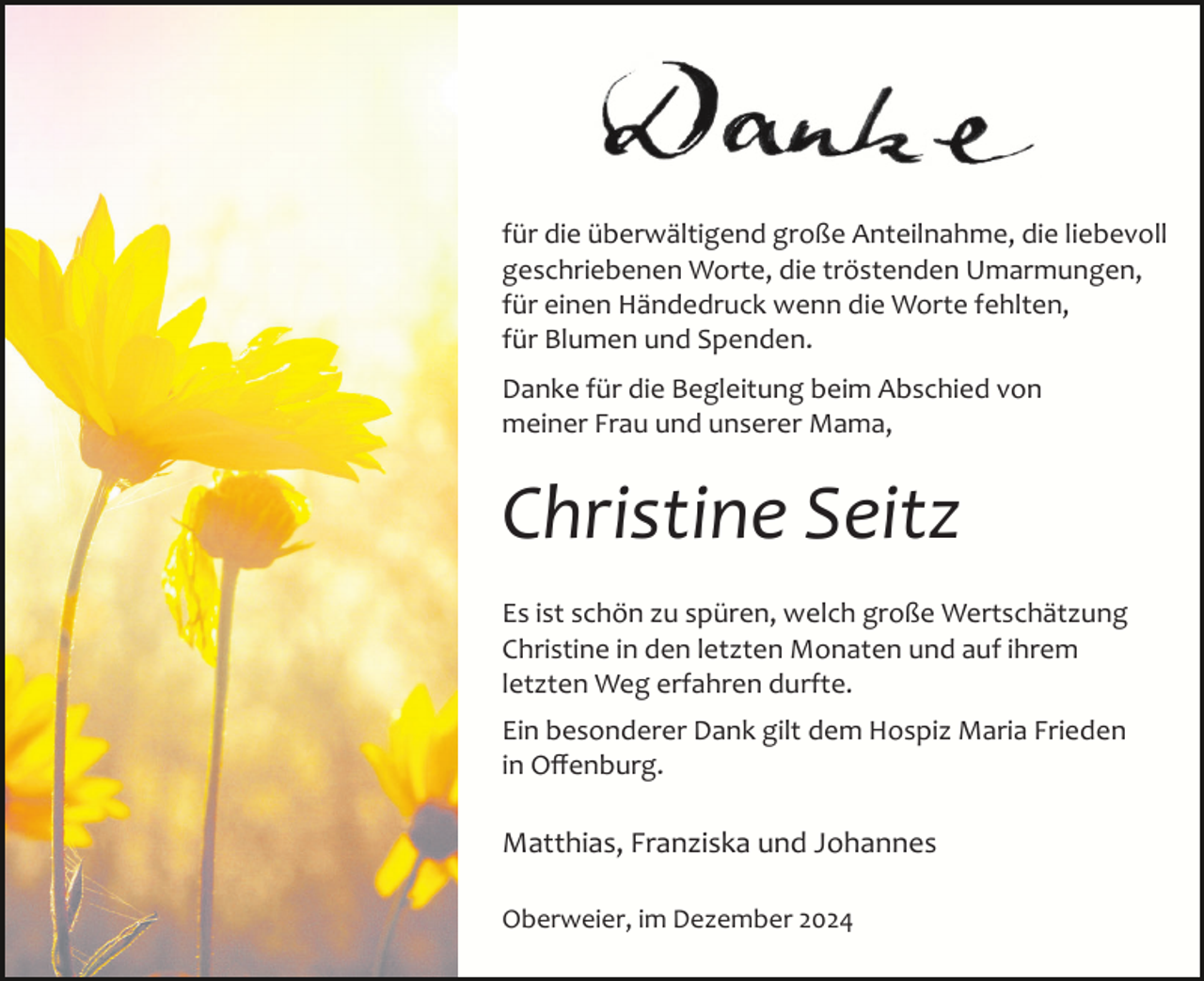 <p>für die überwältigend große Anteilnahme, die liebevoll<br />geschriebenen Worte, die tröstenden Umarmungen,<br />für einen Händedruck wenn die Worte fehlten,<br />für Blumen und Spenden.<br />Danke für die Begleitung beim Abschied von<br />meiner Frau und unserer Mama,</p><p>Christine Seitz<br />Es ist schön zu spüren, welch große Wertschätzung<br />Christine in den letzten Monaten und auf ihrem<br />letzten Weg erfahren durfte.<br />Ein besonderer Dank gilt dem Hospiz Maria Frieden<br />in Oﬀenburg.</p><p>Matthias, Franziska und Johannes<br />Oberweier, im Dezember 2024</p>