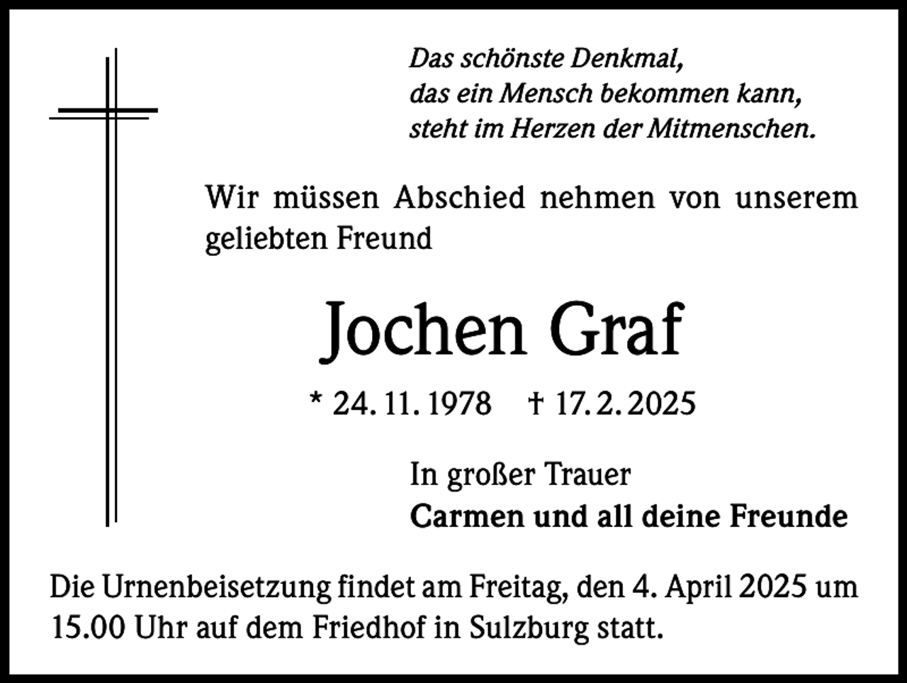 <p>Das schönste Denkmal,<br />das ein Mensch bekommen kann,<br />steht im Herzen der Mitmenschen.</p><p>Wir müssen Abschied nehmen von unserem<br />geliebten Freund</p><p>Jochen Graf<br />* 24. 11. 1978 † 17. 2. 2025<br />In großer Trauer<br />Carmen und all deine Freunde<br />Die Urnenbeisetzung findet am Freitag, den 4. April 2025 um<br />15.00 Uhr auf dem Friedhof in Sulzburg statt.</p>