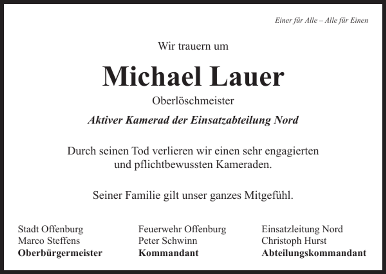 <p>Einer für Alle – Alle für Einen</p><p>Wir trauern um</p><p>Michael Lauer<br />Oberlöschmeister</p><p>Aktiver Kamerad der Einsatzabteilung Nord<br />Durch seinen Tod verlieren wir einen sehr engagierten<br />und pflichtbewussten Kameraden.<br />Seiner Familie gilt unser ganzes Mitgefühl.<br />Stadt Offenburg<br />Feuerwehr Offenburg<br />Marco Steffens<br />Peter Schwinn<br />Oberbürgermeister Kommandant</p><p>Einsatzleitung Nord<br />Christoph Hurst<br />Abteilungskommandant</p>