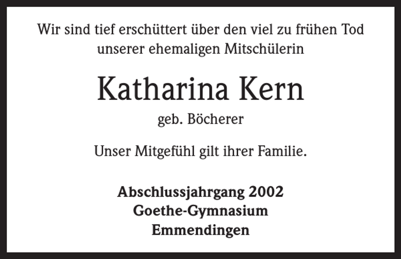 <p>Wir sind tief erschüttert über den viel zu frühen Tod<br />unserer ehemaligen Mitschülerin</p><p>Katharina Kern<br />geb. Böcherer<br />Unser Mitgefühl gilt ihrer Familie.<br />Abschlussjahrgang 2002<br />Goethe-Gymnasium<br />Emmendingen</p>