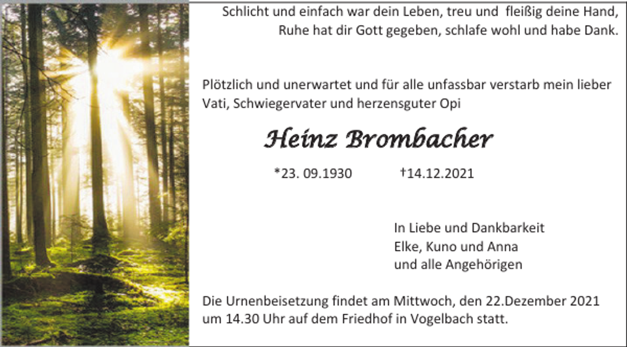 <p>Schlicht und einfach war dein Leben, treu und fleißig deine Hand,<br />Ruhe hat dir Gott gegeben, schlafe wohl und habe Dank.</p><p>Plötzlich und unerwartet und für alle unfassbar verstarb mein lieber<br />Vati, Schwiegervater und herzensguter Opi</p><p>Heinz Brombacher<br />*23. 09.1930</p><p>†14.12.2021</p><p>In Liebe und Dankbarkeit<br />Elke, Kuno und Anna<br />und alle Angehörigen<br />Die Urnenbeisetzung findet am Mittwoch, den 22.Dezember 2021<br />um 14.30 Uhr auf dem Friedhof in Vogelbach statt.</p>