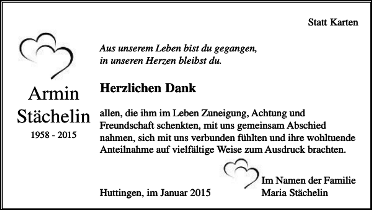 <p>Statt Karten<br />Aus unserem Leben bist du gegangen,<br />in unseren Herzen bleibst du.</p><p>Armin<br />Stächelin<br />1958 - 2015</p><p>Herzlichen Dank<br />allen, die ihm im Leben Zuneigung, Achtung und<br />Freundschaft schenkten, mit uns gemeinsam Abschied<br />nahmen, sich mit uns verbunden fühlten und ihre wohltuende<br />Anteilnahme auf vielfältige Weise zum Ausdruck brachten.</p><p>Huttingen, im Januar 2015</p><p>Im Namen der Familie<br />Maria Stächelin</p>