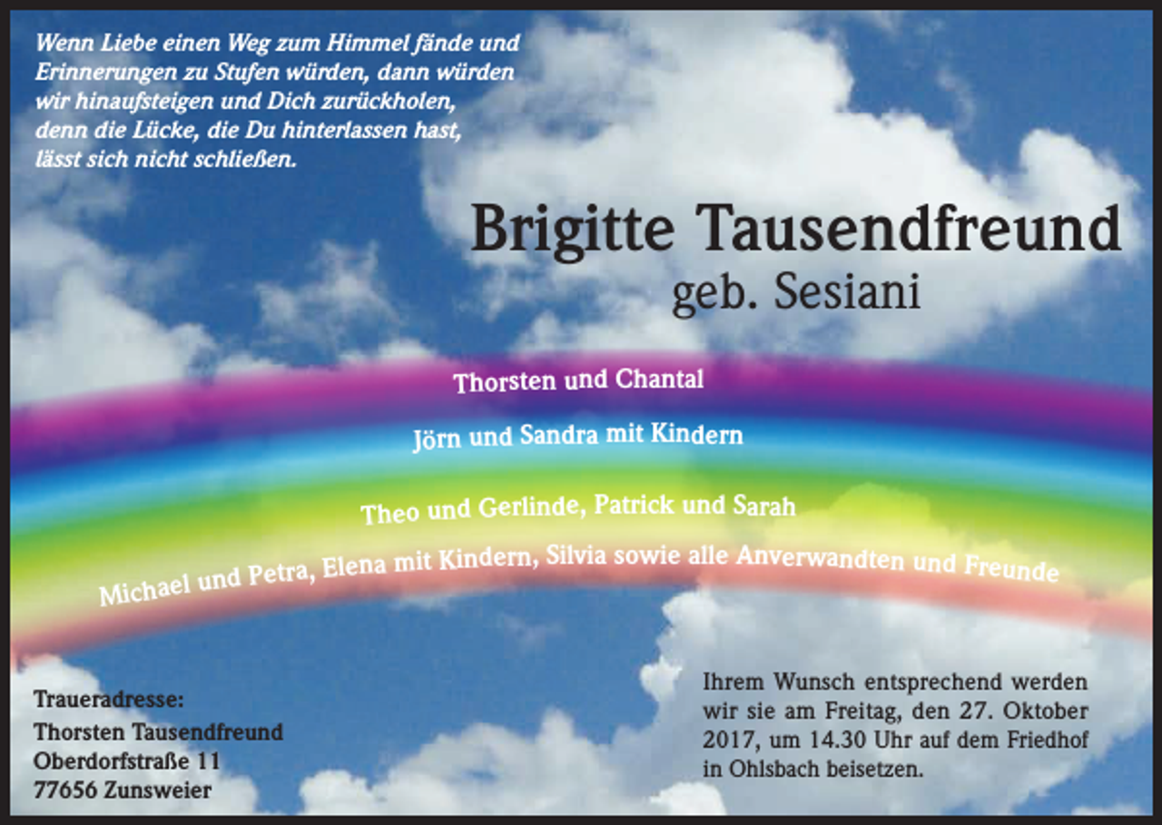 <p>Wenn Liebe einen Weg zum Himmel fände und<br />Erinnerungen zu Stufen würden, dann würden<br />wir hinaufsteigen und Dich zurückholen,<br />denn die Lücke, die Du hinterlassen hast,<br />lässt sich nicht schließen.</p><p>Brigitte Tausendfreund<br />geb. Sesiani</p><p>Thorsten und Chantal</p><p>Jörn und Sandra mit Kindern</p><p>Michael</p><p>Theo und Gerlinde, Patrick und Sarah<br />Silvia sowie alle Anverwandten und Freu<br />Elena mit Kindern,<br />nde<br />und Petra,</p><p>Traueradresse:<br />Thorsten Tausendfreund<br />Oberdorfstraße 11<br />77656 Zunsweier</p><p>Ihrem Wunsch entsprechend werden<br />wir sie am Freitag, den 27. Oktober<br />2017, um 14.30 Uhr auf dem Friedhof<br />in Ohlsbach beisetzen.</p>