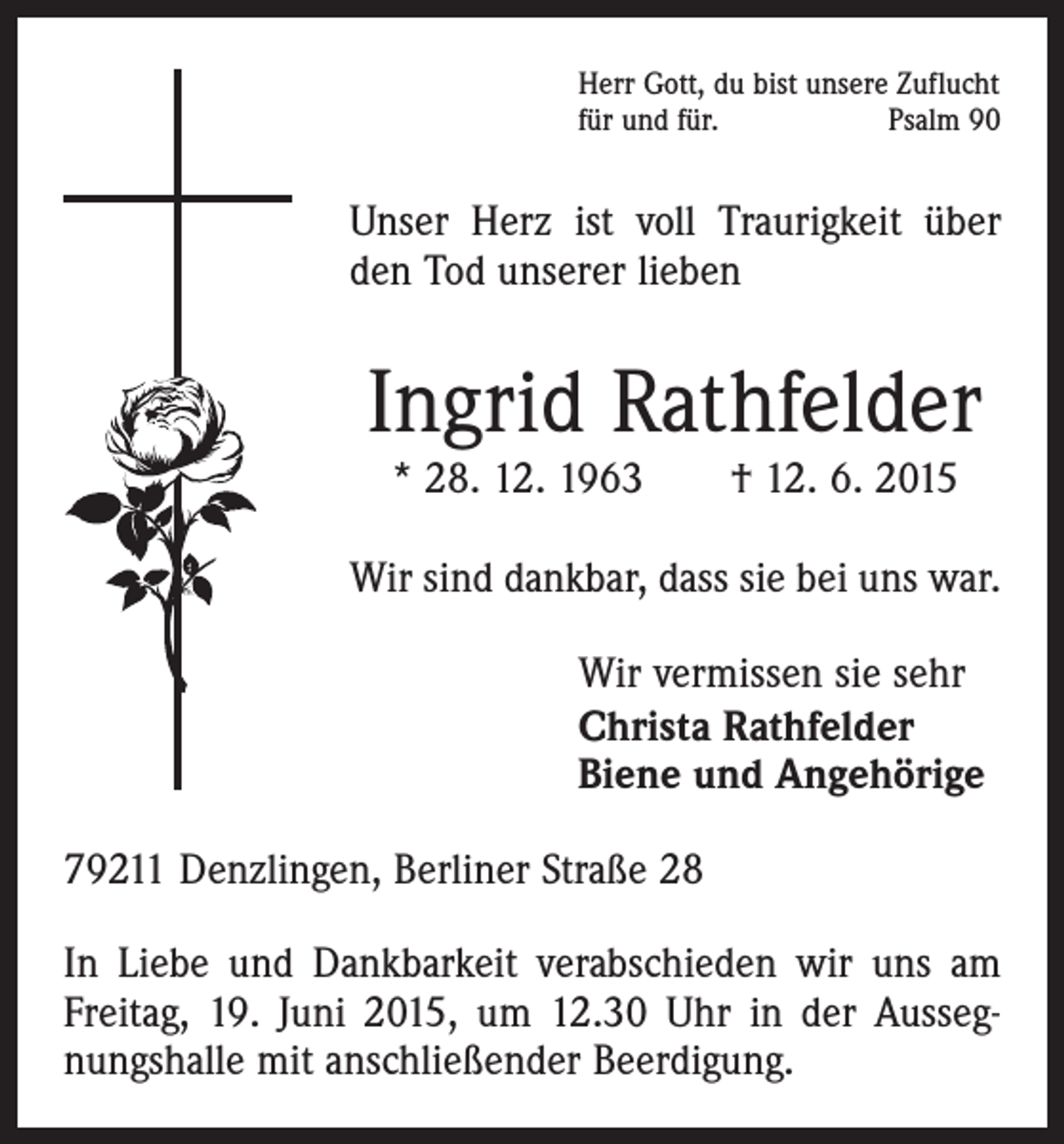 <p>Herr Gott, du bist unsere Zuflucht<br />für und für.<br />Psalm 90</p><p>Unser Herz ist voll Traurigkeit über<br />den Tod unserer lieben</p><p>Ingrid Rathfelder<br />* 28. 12. 1963 † 12. 6. 2015</p><p>Wir sind dankbar, dass sie bei uns war.<br />Wir vermissen sie sehr<br />Christa Rathfelder<br />Biene und Angehörige<br />79211 Denzlingen, Berliner Straße 28<br />In Liebe und Dankbarkeit verabschieden wir uns am<br />­Freitag, 19. Juni 2015, um 12.30 Uhr in der Aussegnungshalle mit anschließender Beerdigung.</p>