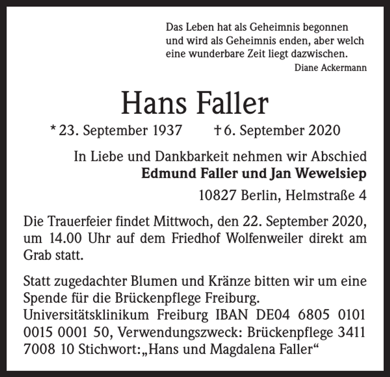 <p>Das Leben hat als Geheimnis begonnen<br />und wird als Geheimnis enden, aber welch<br />eine wunderbare Zeit liegt dazwischen.</p><p>Diane Ackermann</p><p>Hans Faller</p><p>* 23. September 1937 † 6. September 2020<br />In Liebe und Dankbarkeit nehmen wir Abschied<br />Edmund Faller und Jan Wewelsiep<br />10827 Berlin, Helmstraße 4<br />Die Trauerfeier findet Mittwoch, den 22. September 2020,<br />um 14.00 Uhr auf dem Friedhof Wolfenweiler direkt am<br />Grab statt.<br />Statt zugedachter Blumen und Kränze bitten wir um eine<br />Spende für die Brückenpflege Freiburg.<br />Universitätsklinikum Freiburg IBAN DE04 6805 0101<br />0015 0001 50, Verwendungszweck: Brückenpflege 3411<br />7008 10 Stichwort:„Hans und Magdalena Faller“</p>