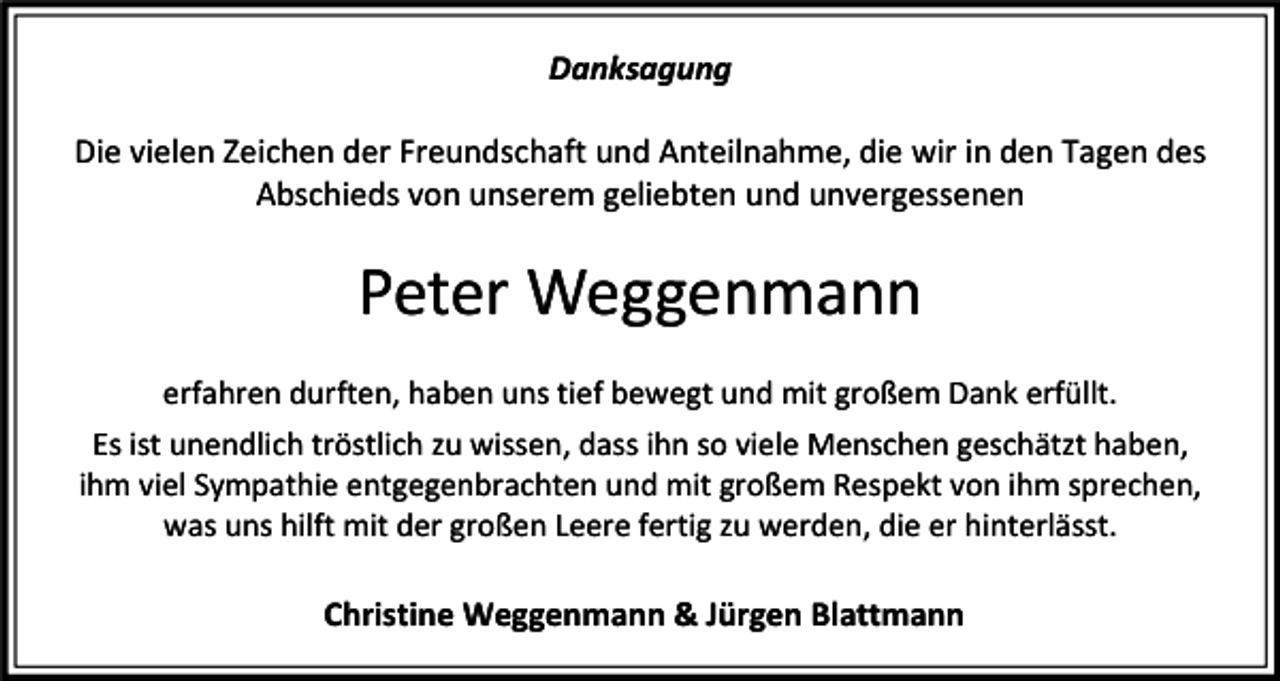 <p>Danksagung<br />Die vielen Zeichen der Freundschaft und Anteilnahme, die wir in den Tagen des<br />Abschieds von unserem geliebten und unvergessenen</p><p>Peter Weggenmann<br />erfahren durften, haben uns tief bewegt und mit großem Dank erfüllt.<br />Es ist unendlich tröstlich zu wissen, dass ihn so viele Menschen geschätzt haben,<br />ihm viel Sympathie entgegenbrachten und mit großem Respekt von ihm sprechen,<br />was uns hilft mit der großen Leere fertig zu werden, die er hinterlässt.</p><p>Christine Weggenmann &amp; Jürgen Blattmann</p>