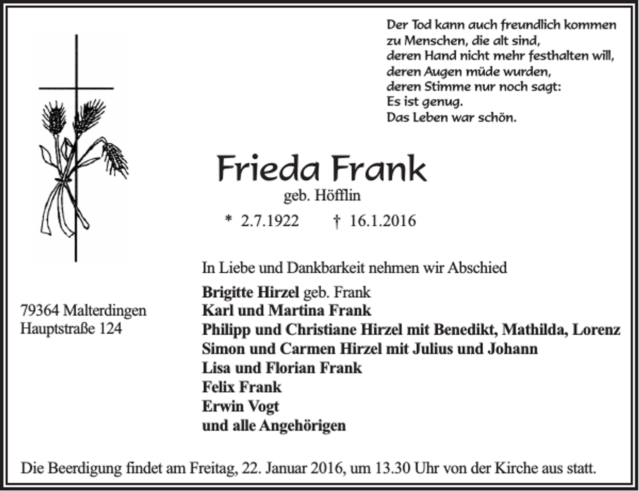 <p>Der Tod kann auch freundlich kommen<br />zu Menschen, die alt sind,<br />deren Hand nicht mehr festhalten will,<br />deren Augen müde wurden,<br />deren Stimme nur noch sagt:<br />Es ist genug.<br />Das Leben war schön.</p><p>Frieda Frank<br />geb. Höfflin<br />* 2.7.1922</p><p>79364 Malterdingen<br />Hauptstraße 124</p><p>† 16.1.2016</p><p>In Liebe und Dankbarkeit nehmen wir Abschied<br />Brigitte Hirzel geb. Frank<br />Karl und Martina Frank<br />Philipp und Christiane Hirzel mit Benedikt, Mathilda, Lorenz<br />Simon und Carmen Hirzel mit Julius und Johann<br />Lisa und Florian Frank<br />Felix Frank<br />Erwin Vogt<br />und alle Angehörigen</p><p>Die Beerdigung findet am Freitag, 22. Januar 2016, um 13.30 Uhr von der Kirche aus statt.</p>
