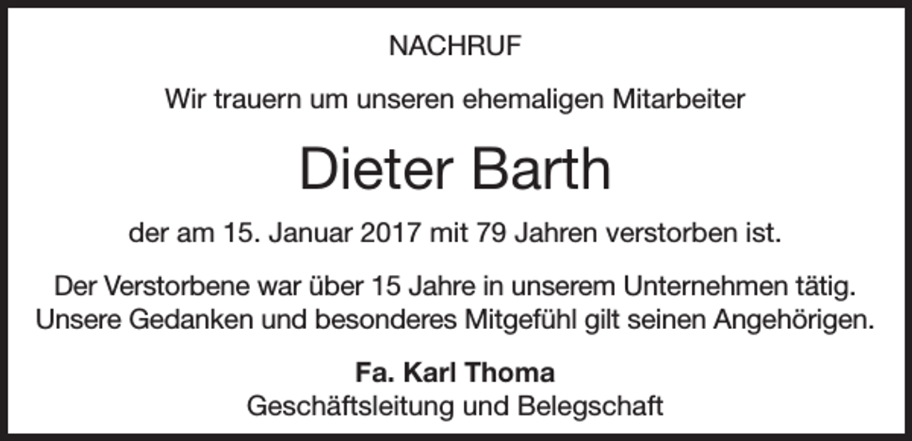 <p>NACHRUF<br />Wir trauern um unseren ehemaligen Mitarbeiter</p><p>Dieter Barth<br />der am 15. Januar 2017 mit 79 Jahren verstorben ist.<br />Der Verstorbene war über 15 Jahre in unserem Unternehmen tätig.<br />Unsere Gedanken und besonderes Mitgefühl gilt seinen Angehörigen.<br />Fa. Karl Thoma<br />Geschäftsleitung und Belegschaft</p>