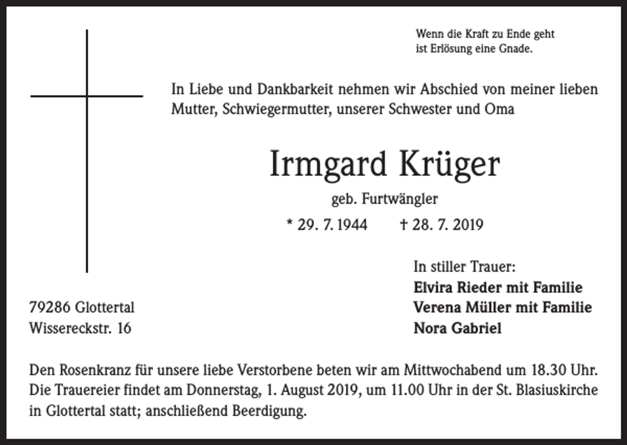 <p>Wenn die Kraft zu Ende geht<br />ist Erlösung eine Gnade.</p><p>In Liebe und Dankbarkeit nehmen wir Abschied von meiner lieben<br />Mutter, Schwiegermutter, unserer Schwester und Oma</p><p>Irmgard Krüger<br />geb. Furtwängler<br />* 29. 7. 1944 † 28. 7. 2019</p><p>79286 Glottertal<br />Wissereckstr. 16</p><p>In stiller Trauer:<br />Elvira Rieder mit Familie<br />Verena Müller mit Familie<br />Nora Gabriel</p><p>Den Rosenkranz für unsere liebe Verstorbene beten wir am Mittwochabend um 18.30 Uhr.<br />Die Trauereier findet am Donnerstag, 1. August 2019, um 11.00 Uhr in der St. Blasiuskirche<br />in Glottertal statt; anschließend Beerdigung.</p>