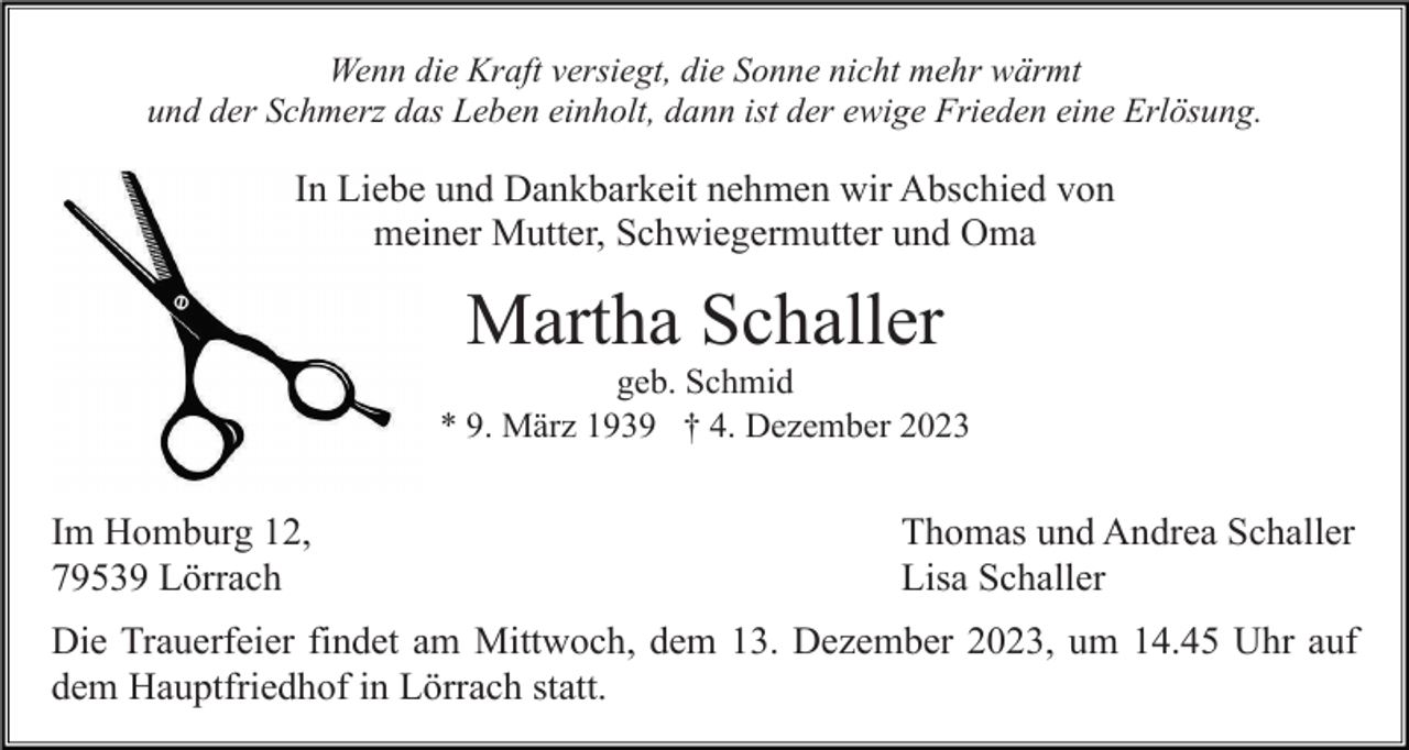 <p>Wenn die Kraft versiegt, die Sonne nicht mehr wärmt<br />und der Schmerz das Leben einholt, dann ist der ewige Frieden eine Erlösung.</p><p>In Liebe und Dankbarkeit nehmen wir Abschied von<br />meiner Mutter, Schwiegermutter und Oma</p><p>Martha Schaller<br />geb. Schmid<br />* 9. März 1939 † 4. Dezember 2023</p><p>Im Homburg 12,<br />79539 Lörrach</p><p>Thomas und Andrea Schaller<br />Lisa Schaller</p><p>Die Trauerfeier findet am Mittwoch, dem 13. Dezember 2023, um 14.45 Uhr auf<br />dem Hauptfriedhof in Lörrach statt.</p>