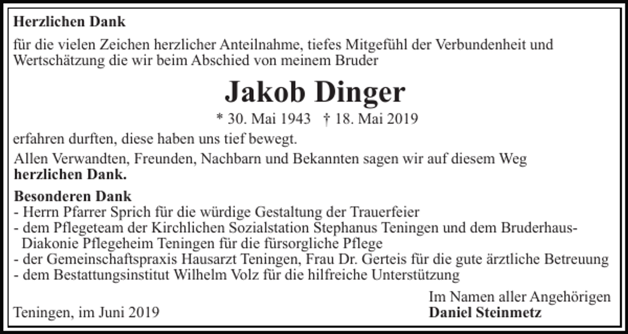 <p>Herzlichen Dank<br />für die vielen Zeichen herzlicher Anteilnahme, tiefes Mitgefühl der Verbundenheit und<br />Wertschätzung die wir beim Abschied von meinem Bruder</p><p>Jakob Dinger<br />* 30. Mai 1943 † 18. Mai 2019<br />erfahren durften, diese haben uns tief bewegt.<br />Allen Verwandten, Freunden, Nachbarn und Bekannten sagen wir auf diesem Weg<br />herzlichen Dank.<br />Besonderen Dank<br />- Herrn Pfarrer Sprich für die würdige Gestaltung der Trauerfeier<br />- dem Pflegeteam der Kirchlichen Sozialstation Stephanus Teningen und dem BruderhausDiakonie Pflegeheim Teningen für die fürsorgliche Pflege<br />- der Gemeinschaftspraxis Hausarzt Teningen, Frau Dr. Gerteis für die gute ärztliche Betreuung<br />- dem Bestattungsinstitut Wilhelm Volz für die hilfreiche Unterstützung<br />Im Namen aller Angehörigen<br />Daniel Steinmetz<br />Teningen, im Juni 2019</p>
