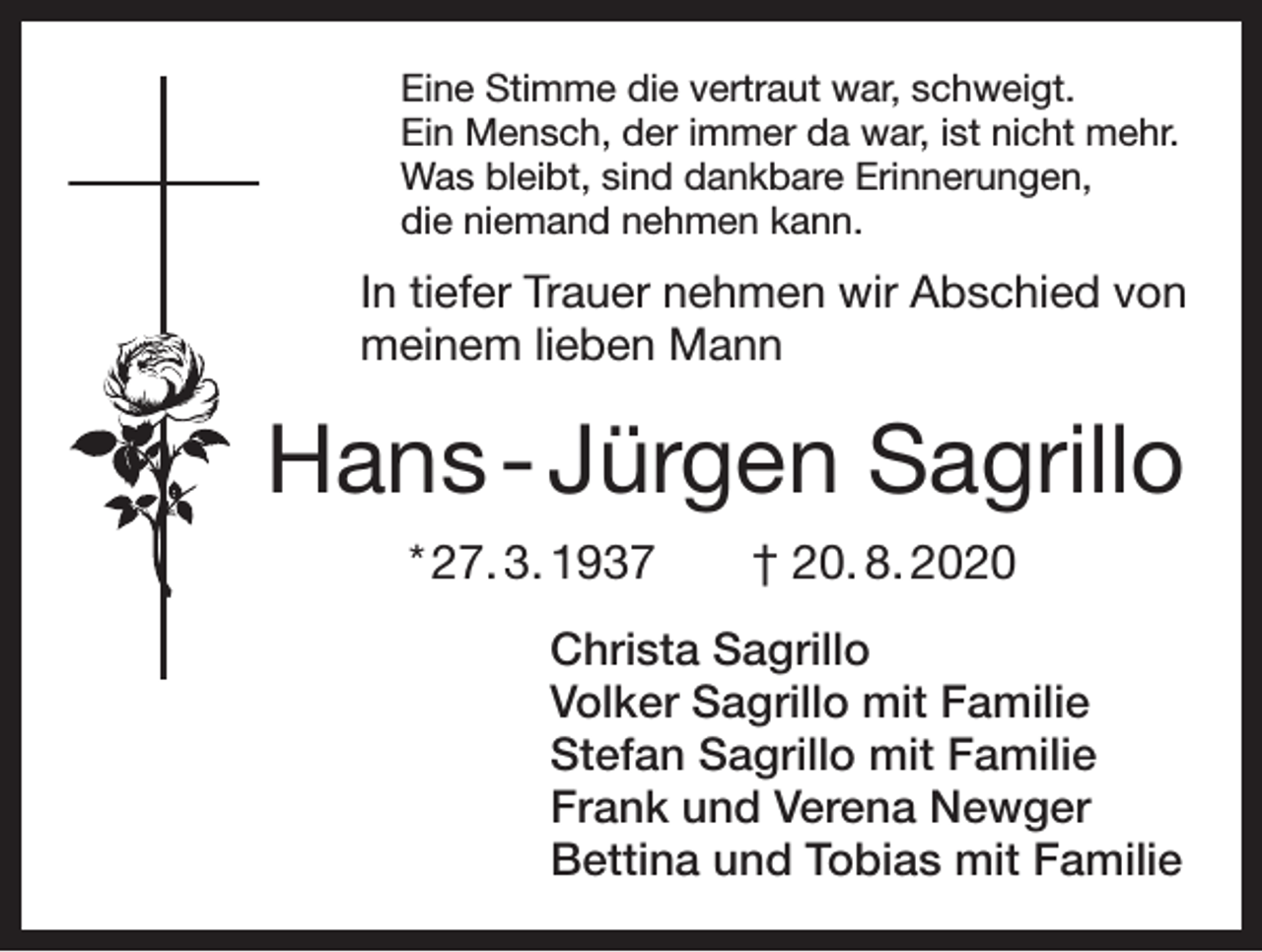<p>Eine Stimme die vertraut war, schweigt.<br />Ein Mensch, der immer da war, ist nicht mehr.<br />Was bleibt, sind dankbare Erinnerungen,<br />die niemand nehmen kann.</p><p>In tiefer Trauer nehmen wir Abschied von<br />meinem lieben Mann</p><p>Hans - Jürgen Sagrillo<br />* 27. 3. 1937 † 20. 8. 2020<br />Christa Sagrillo<br />Volker Sagrillo mit Familie<br />Stefan Sagrillo mit Familie<br />Frank und Verena Newger<br />Bettina und Tobias mit Familie</p>
