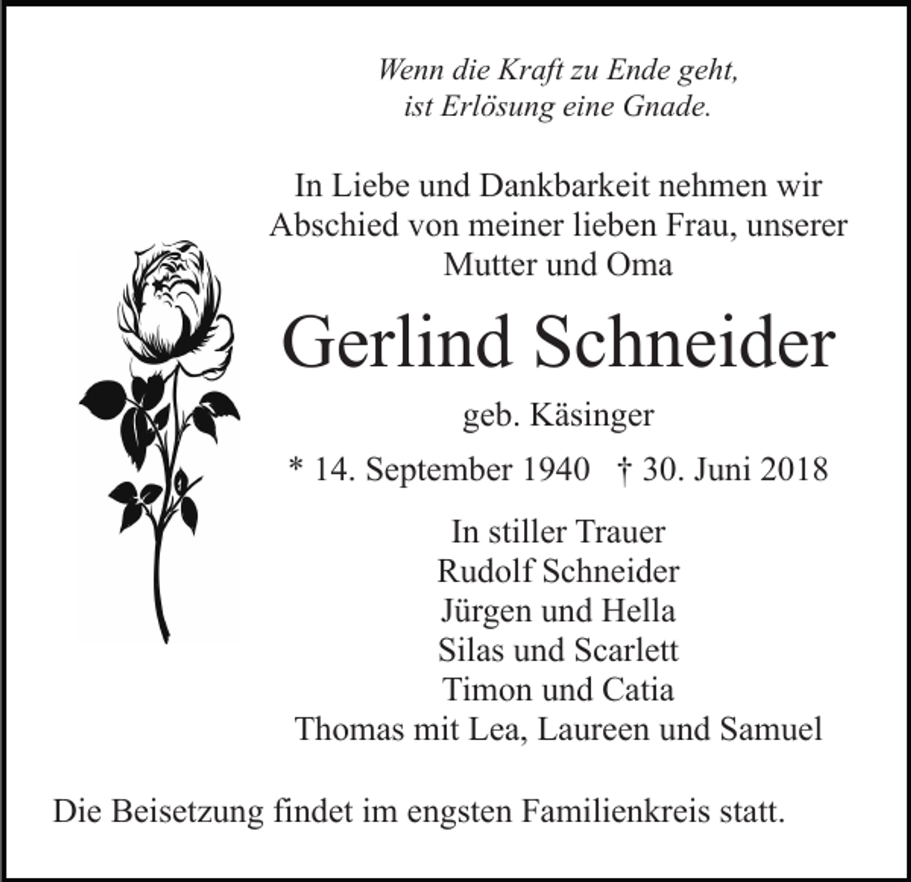<p>Wenn die Kraft zu Ende geht,<br />ist Erlösung eine Gnade.</p><p>In Liebe und Dankbarkeit nehmen wir<br />Abschied von meiner lieben Frau, unserer<br />Mutter und Oma</p><p>Gerlind Schneider<br />geb. Käsinger<br />* 14. September 1940 † 30. Juni 2018<br />In stiller Trauer<br />Rudolf Schneider<br />Jürgen und Hella<br />Silas und Scarlett<br />Timon und Catia<br />Thomas mit Lea, Laureen und Samuel<br />Die Beisetzung findet im engsten Familienkreis statt.</p>