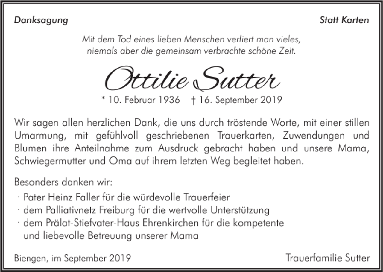 <p>Danksagung</p><p>Statt Karten<br />Mit dem Tod eines lieben Menschen verliert man vieles,<br />niemals aber die gemeinsam verbrachte schöne Zeit.</p><p>Ottilie Sutter</p><p>* 10. Februar 1936</p><p>† 16. September 2019</p><p>Wir sagen allen herzlichen Dank, die uns durch tröstende Worte, mit einer stillen<br />Umarmung, mit gefühlvoll geschriebenen Trauerkarten, Zuwendungen und<br />Blumen ihre Anteilnahme zum Ausdruck gebracht haben und unsere Mama,<br />Schwiegermutter und Oma auf ihrem letzten Weg begleitet haben.<br />Besonders danken wir:<br />· Pater Heinz Faller für die würdevolle Trauerfeier<br />· dem Palliativnetz Freiburg für die wertvolle Unterstützung<br />· dem Prälat-Stiefvater-Haus Ehrenkirchen für die kompetente<br />und liebevolle Betreuung unserer Mama<br />Biengen, im September 2019</p><p>Trauerfamilie Sutter</p>