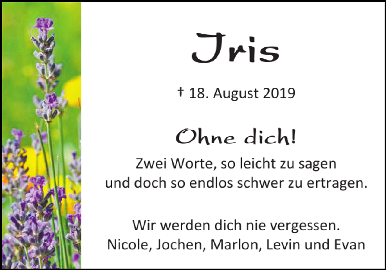 <p>Iris<br />† 18. August 2019</p><p>Ohne dich!<br />Zwei Worte, so leicht zu sagen<br />und doch so endlos schwer zu ertragen.<br />Wir werden dich nie vergessen.<br />Nicole, Jochen, Marlon, Levin und Evan</p>