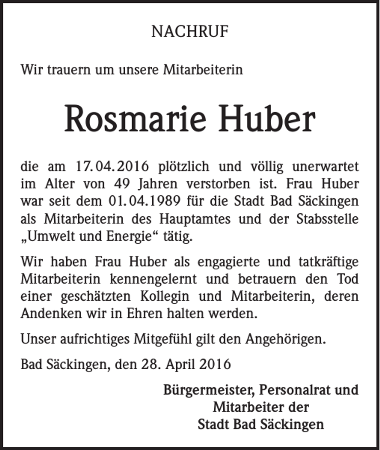 <p>NACHRUF<br />Wir trauern um unsere Mitarbeiterin</p><p>Rosmarie Huber<br />die am 17.<br />04.<br />2016 plötzlich und völlig unerwartet<br />im Alter von 49 Jahren verstorben ist. Frau Huber<br />war seit dem 01. 04.1989 für die Stadt Bad Säckingen<br />als Mitarbeiterin des Hauptamtes und der Stabsstelle<br />„Umwelt und Energie“ tätig.<br />Wir haben Frau Huber als engagierte und tatkräftige<br />Mitarbeiterin kennengelernt und betrauern den Tod<br />einer geschätzten Kollegin und Mitarbeiterin, deren<br />Andenken wir in Ehren halten werden.<br />Unser aufrichtiges Mitgefühl gilt den Angehörigen.<br />Bad Säckingen, den 28. April 2016<br />Bürgermeister, Personalrat und<br />Mitarbeiter der<br />Stadt Bad Säckingen</p>