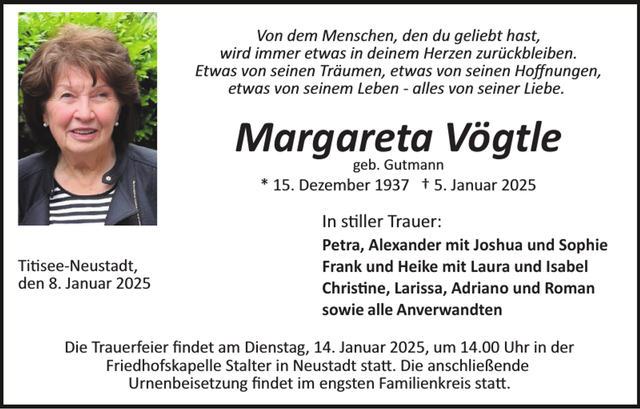 <p>Von dem Menschen, den du geliebt hast,<br />wird immer etwas in deinem Herzen zurückbleiben.<br />Etwas von seinen Träumen, etwas von seinen Hoﬀnungen,<br />etwas von seinem Leben ­ alles von seiner Liebe.</p>
<p>Margareta Vögtle<br />geb. Gutmann</p>
<p>* 15. Dezember 1937 † 5. Januar 2025</p>
<p>In stiller Trauer:<br />Titisee-­Neustadt,<br />den 8. Januar 2025</p>
<p>Petra, Alexander mit Joshua und Sophie<br />Frank und Heike mit Laura und Isabel<br />Christine, Larissa, Adriano und Roman<br />sowie alle Anverwandten</p>
<p>Die Trauerfeier ﬁndet am Dienstag, 14. Januar 2025, um 14.00 Uhr in der<br />Friedhofskapelle Stalter in Neustadt statt. Die anschließende<br />Urnenbeisetzung ﬁndet im engsten Familienkreis statt.</p>