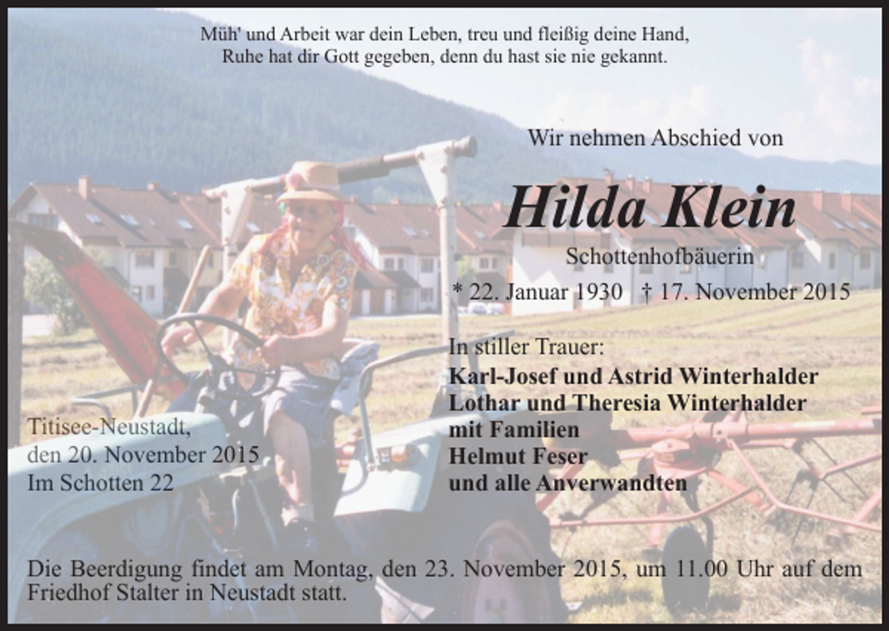 <p>Müh' und Arbeit war dein Leben, treu und fleißig deine Hand,<br />Ruhe hat dir Gott gegeben, denn du hast sie nie gekannt.</p><p>Wir nehmen Abschied von</p><p>Hilda Klein</p><p>Schottenhofbäuerin<br />* 22. Januar 1930 † 17. November 2015</p><p>Titisee-Neustadt,<br />den 20. November 2015<br />Im Schotten 22</p><p>In stiller Trauer:<br />Karl-Josef und Astrid Winterhalder<br />Lothar und Theresia Winterhalder<br />mit Familien<br />Helmut Feser<br />und alle Anverwandten</p><p>Die Beerdigung findet am Montag, den 23. November 2015, um 11.00 Uhr auf dem<br />Friedhof Stalter in Neustadt statt.</p>