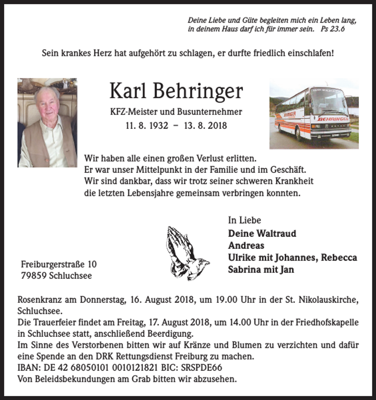 <p>Deine Liebe und Güte begleiten mich ein Leben lang,<br />in deinem Haus darf ich für immer sein. Ps 23.6</p><p>Sein krankes Herz hat aufgehört zu schlagen, er durfte friedlich einschlafen!</p><p>Karl Behringer<br />KFZ-Meister und Busunternehmer<br />11. 8. 1932 – 13. 8. 2018<br />Wir haben alle einen großen Verlust erlitten.<br />Er war unser Mittelpunkt in der Familie und im Geschäft.<br />Wir sind dankbar, dass wir trotz seiner schweren Krankheit<br />die letzten Lebensjahre gemeinsam verbringen konnten.</p><p>Freiburgerstraße 10<br />79859 Schluchsee</p><p>In Liebe<br />Deine Waltraud<br />Andreas<br />Ulrike mit Johannes, Rebecca<br />Sabrina mit Jan</p><p>Rosenkranz am Donnerstag, 16. August 2018, um 19.00 Uhr in der St. Nikolauskirche,<br />Schluchsee.<br />Die Trauerfeier findet am Freitag, 17. August 2018, um 14.00 Uhr in der Friedhofskapelle<br />in Schluchsee statt, anschließend Beerdigung.<br />Im Sinne des Verstorbenen bitten wir auf Kränze und Blumen zu verzichten und dafür<br />eine Spende an den DRK Rettungsdienst Freiburg zu machen.<br />IBAN: DE 42 68050101 0010121821 BIC: SRSPDE66<br />Von Beleidsbekundungen am Grab bitten wir abzusehen.</p>