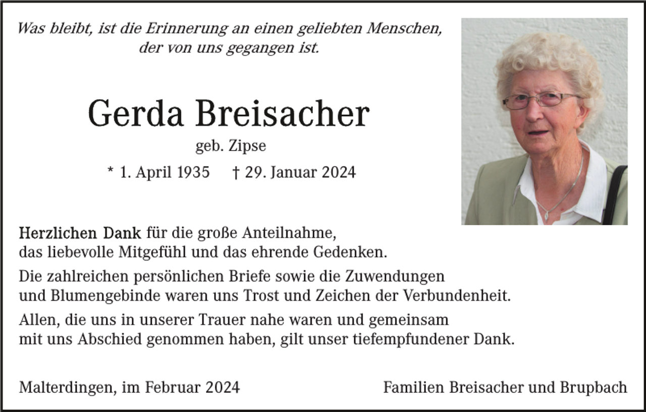 <p>Was bleibt, ist die Erinnerung an einen geliebten Menschen,<br />der von uns gegangen ist.</p><p>geb. Zipse<br />* 1. April 1935</p><p>† 29. Januar 2024</p><p>für die große Anteilnahme,<br />das liebevolle Mitgefühl und das ehrende Gedenken.<br />Die zahlreichen persönlichen Briefe sowie die Zuwendungen<br />und Blumengebinde waren uns Trost und Zeichen der Verbundenheit.<br />Allen, die uns in unserer Trauer nahe waren und gemeinsam<br />mit uns Abschied genommen haben, gilt unser tiefempfundener Dank.<br />Malterdingen, im Februar 2024</p><p>Familien Breisacher und Brupbach</p>