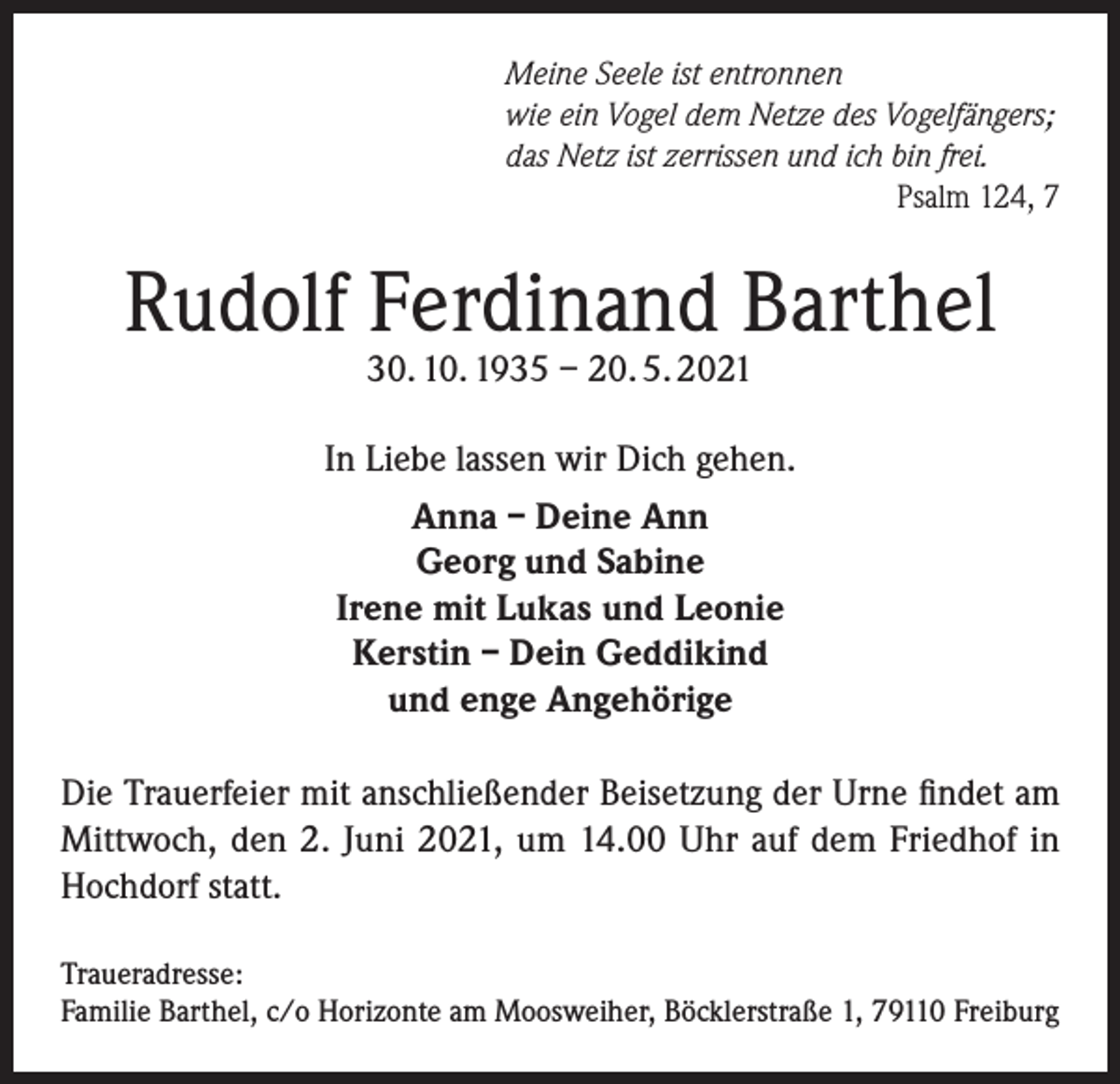 <p>Meine Seele ist entronnen<br />wie ein Vogel dem Netze des Vogelfängers;<br />das Netz ist zerrissen und ich bin frei.</p><p>Psalm 124, 7</p><p>Rudolf Ferdinand Barthel<br />30. 10. 1935 – 20. 5. 2021</p><p>In Liebe lassen wir Dich gehen.<br />Anna – Deine Ann<br />Georg und Sabine<br />Irene mit Lukas und Leonie<br />Kerstin – Dein Geddikind<br />und enge Angehörige<br />Die Trauerfeier mit anschließender Beisetzung der Urne findet am<br />Mittwoch, den 2. Juni 2021, um 14.00 Uhr auf dem Friedhof in<br />Hochdorf statt.<br />Traueradresse:<br />Familie Barthel, c/o Horizonte am Moosweiher, Böcklerstraße 1, 79110 Freiburg</p>