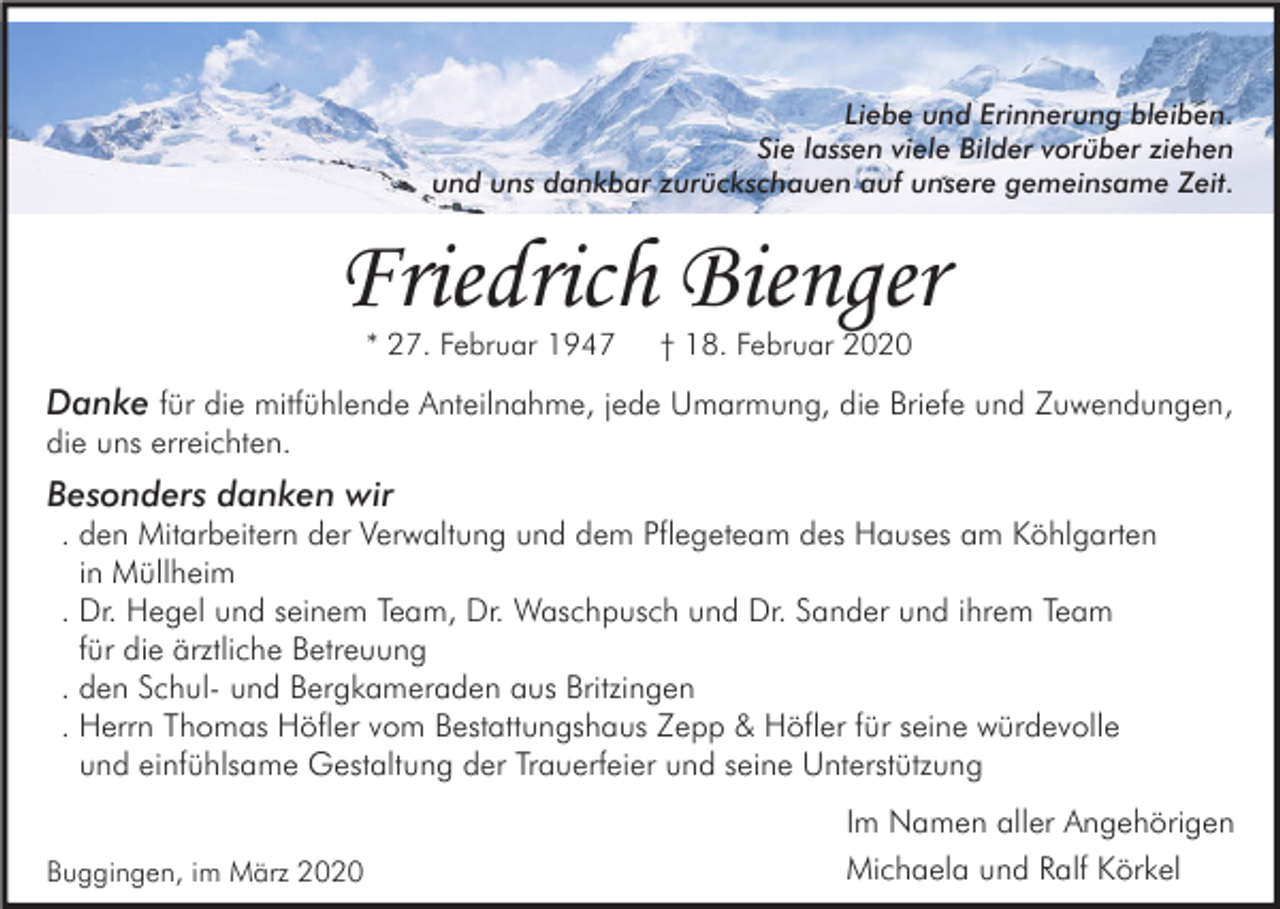 <p>Liebe und Erinnerung bleiben.<br />Sie lassen viele Bilder vorüber ziehen<br />und uns dankbar zurückschauen auf unsere gemeinsame Zeit.</p><p>Friedrich Bienger<br />* 27. Februar 1947</p><p>† 18. Februar 2020</p><p>Danke für die mitfühlende Anteilnahme, jede Umarmung, die Briefe und Zuwendungen,<br />die uns erreichten.</p><p>Besonders danken wir<br />. den Mitarbeitern der Verwaltung und dem Pflegeteam des Hauses am Köhlgarten<br />in Müllheim<br />. Dr. Hegel und seinem Team, Dr. Waschpusch und Dr. Sander und ihrem Team<br />für die ärztliche Betreuung<br />. den Schul- und Bergkameraden aus Britzingen<br />. Herrn Thomas Höfler vom Bestattungshaus Zepp &amp; Höfler für seine würdevolle<br />und einfühlsame Gestaltung der Trauerfeier und seine Unterstützung<br />Buggingen, im März 2020</p><p>Im Namen aller Angehörigen<br />Michaela und Ralf Körkel</p>