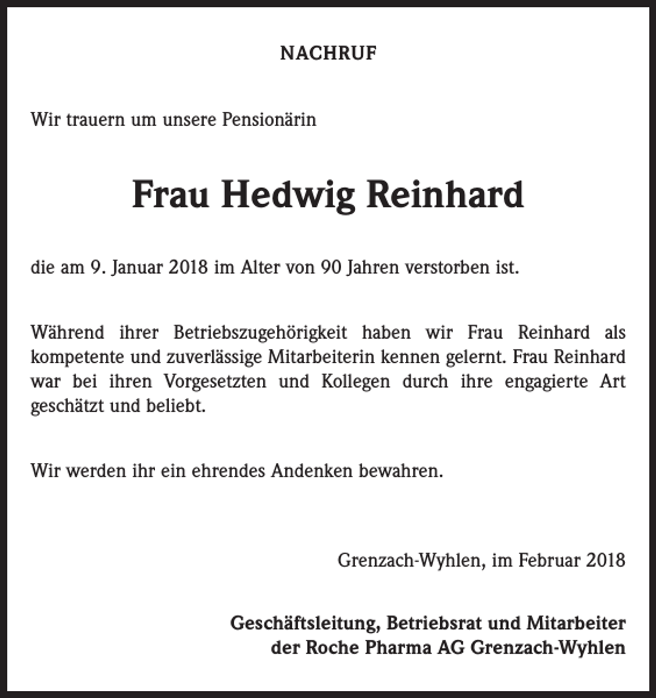 <p>NACHRUF<br />Wir trauern um unsere Pensionärin</p><p>Frau Hedwig Reinhard<br />die am 9. Januar 2018 im Alter von 90 Jahren verstorben ist.<br />Während ihrer Betriebszugehörigkeit haben wir Frau Reinhard als<br />­kompetente und zuverlässige Mitarbeiterin kennen gelernt. Frau Reinhard<br />war bei ihren Vorgesetzten und Kollegen durch ihre engagierte Art<br />geschätzt und beliebt.<br />Wir werden ihr ein ehrendes Andenken bewahren.</p><p>Grenzach-Wyhlen, im Februar 2018<br />Geschäftsleitung, Betriebsrat und Mitarbeiter<br />der Roche Pharma AG Grenzach-Wyhlen</p>