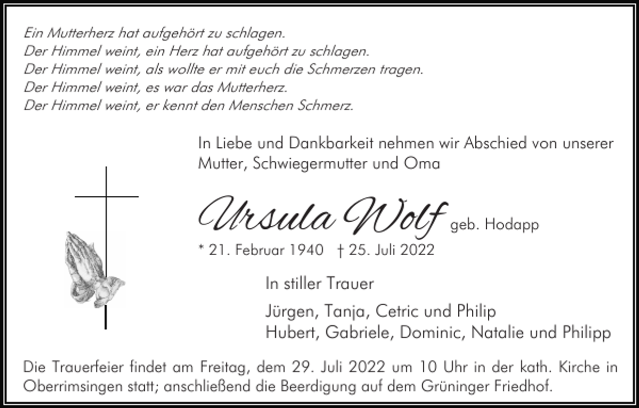<p>Ein Mutterherz hat aufgehört zu schlagen.<br />Der Himmel weint, ein Herz hat aufgehört zu schlagen.<br />Der Himmel weint, als wollte er mit euch die Schmerzen tragen.<br />Der Himmel weint, es war das Mutterherz.<br />Der Himmel weint, er kennt den Menschen Schmerz.</p><p>In Liebe und Dankbarkeit nehmen wir Abschied von unserer<br />Mutter, Schwiegermutter und Oma</p><p>Ursula Wolf</p><p>geb. Hodapp</p><p>* 21. Februar 1940 † 25. Juli 2022</p><p>In stiller Trauer<br />Jürgen, Tanja, Cetric und Philip<br />Hubert, Gabriele, Dominic, Natalie und Philipp<br />Die Trauerfeier findet am Freitag, dem 29. Juli 2022 um 10 Uhr in der kath. Kirche in<br />Oberrimsingen statt; anschließend die Beerdigung auf dem Grüninger Friedhof.</p>