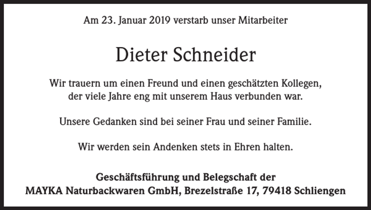 <p>Am 23. Januar 2019 verstarb unser Mitarbeiter</p><p>Dieter Schneider<br />Wir trauern um einen Freund und einen geschätzten Kollegen,<br />der viele Jahre eng mit unserem Haus verbunden war.<br />Unsere Gedanken sind bei seiner Frau und seiner Familie.<br />Wir werden sein Andenken stets in Ehren halten.<br />Geschäftsführung und Belegschaft der<br />MAYKA Naturbackwaren GmbH, Brezelstraße 17, 79418 Schliengen</p>
