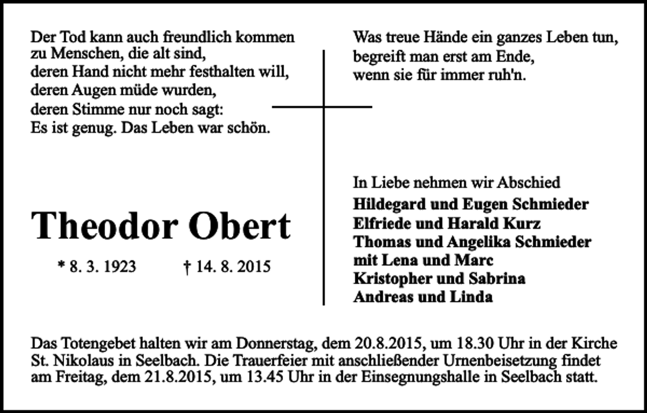 <p>Der Tod kann auch freundlich kommen<br />zu Menschen, die alt sind,<br />deren Hand nicht mehr festhalten will,<br />deren Augen müde wurden,<br />deren Stimme nur noch sagt:<br />Es ist genug. Das Leben war schön.</p><p>Theodor Obert<br />* 8. 3. 1923</p><p>† 14. 8. 2015</p><p>Was treue Hände ein ganzes Leben tun,<br />begreift man erst am Ende,<br />wenn sie für immer ruh'n.</p><p>In Liebe nehmen wir Abschied<br />Hildegard und Eugen Schmieder<br />Elfriede und Harald Kurz<br />Thomas und Angelika Schmieder<br />mit Lena und Marc<br />Kristopher und Sabrina<br />Andreas und Linda</p><p>Das Totengebet halten wir am Donnerstag, dem 20.8.2015, um 18.30 Uhr in der Kirche<br />St. Nikolaus in Seelbach. Die Trauerfeier mit anschließender Urnenbeisetzung findet<br />am Freitag, dem 21.8.2015, um 13.45 Uhr in der Einsegnungshalle in Seelbach statt.</p>