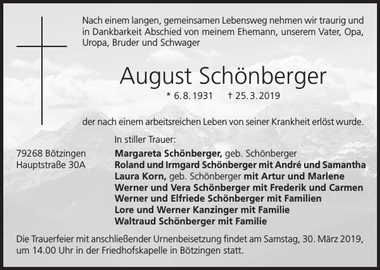 <p>Nach einem langen, gemeinsamen Lebensweg nehmen wir traurig und<br />in Dankbarkeit Abschied von meinem Ehemann, unserem Vater, Opa,<br />Uropa, Bruder und Schwager</p><p>August Schönberger<br />* 6. 8. 1931 † 25. 3. 2019<br />der nach einem arbeitsreichen Leben von seiner Krankheit erlöst wurde.</p><p>79268<br />Bötzingen</p><p>Hauptstraße<br />30A</p><p>In stiller Trauer:<br />Margareta Schönberger, geb. Schönberger<br />Roland und Irmgard Schönberger mit André und Samantha<br />Laura Korn, geb. Schönberger mit Artur und Marlene<br />Werner und Vera Schönberger mit Frederik und Carmen<br />Werner und Elfriede Schönberger mit Familien<br />Lore und Werner Kanzinger mit Familie<br />Waltraud Schönberger mit Familie</p><p>Die Trauerfeier mit anschließender Urnenbeisetzung findet am Samstag, 30. März 2019,<br />um 14.00 Uhr in der Friedhofskapelle in Bötzingen statt.</p>